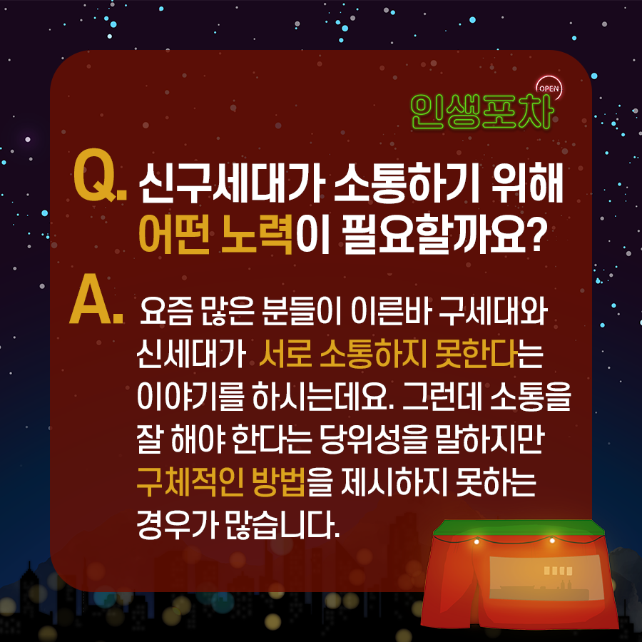 OPEN 인생포차 Q. 신구세대가 소통하기 위해 어떤 노력이 필요할까요? A. 요즘 많은 분들이 이른바 구세대와 신세대가 서로 소통하지 못한다는 이야기를 하시는데요. 그런데 소통을 잘 해야 한다는 당위성을 말하지만 구체적인 방법을 제시하지 못하는 경우가 많습니다.