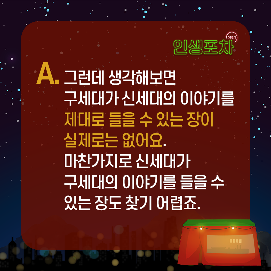 OPEN 인생포차 A. 그런데 생각해보면 구세대가 신세대의 이야기를 제대로 들을 수 있는 장이 실제로는 없어요. 마찬가지로 신세대가 구세대의 이야기를 들을 수 있는 장도 찾기 어렵죠.
