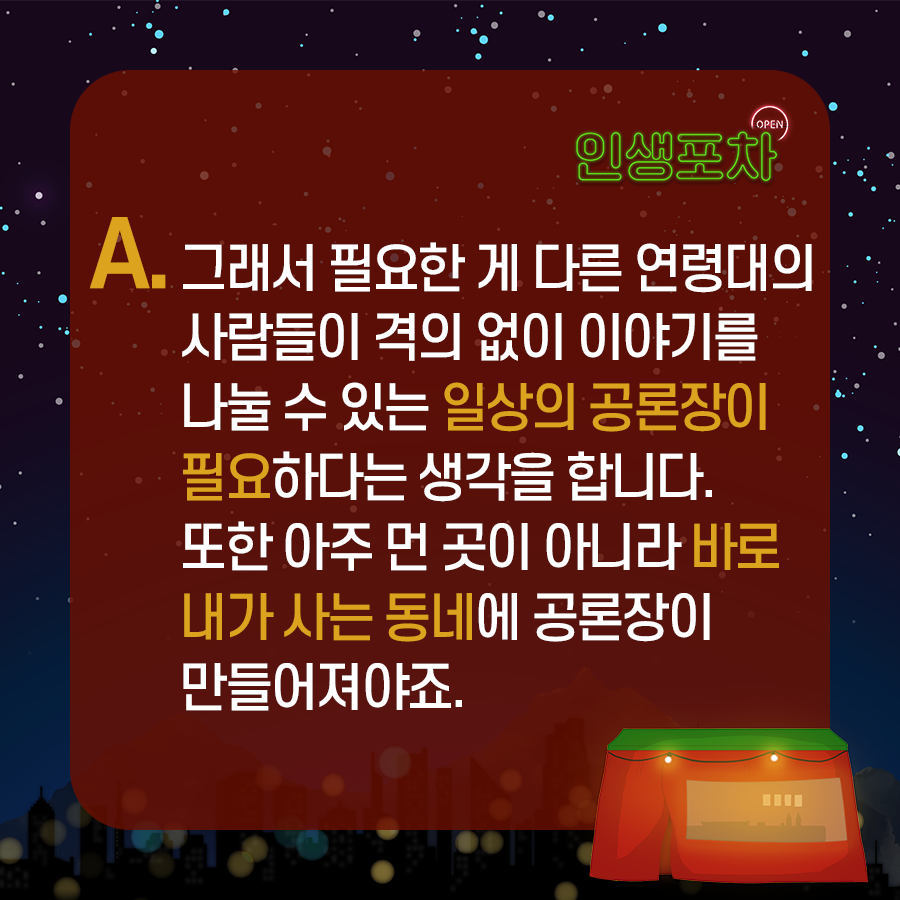 OPEN 인생포차 A. 그래서 필요한 게 다른 연령대의 사람들이 격의 없이 이야기를 나눌 수 있는 일상의 공론장이 필요하다는 생각을 합니다. 또한 아주 먼 곳이 아니라 바로 내가 사는 동네에서 공론장이 만들어져야죠.