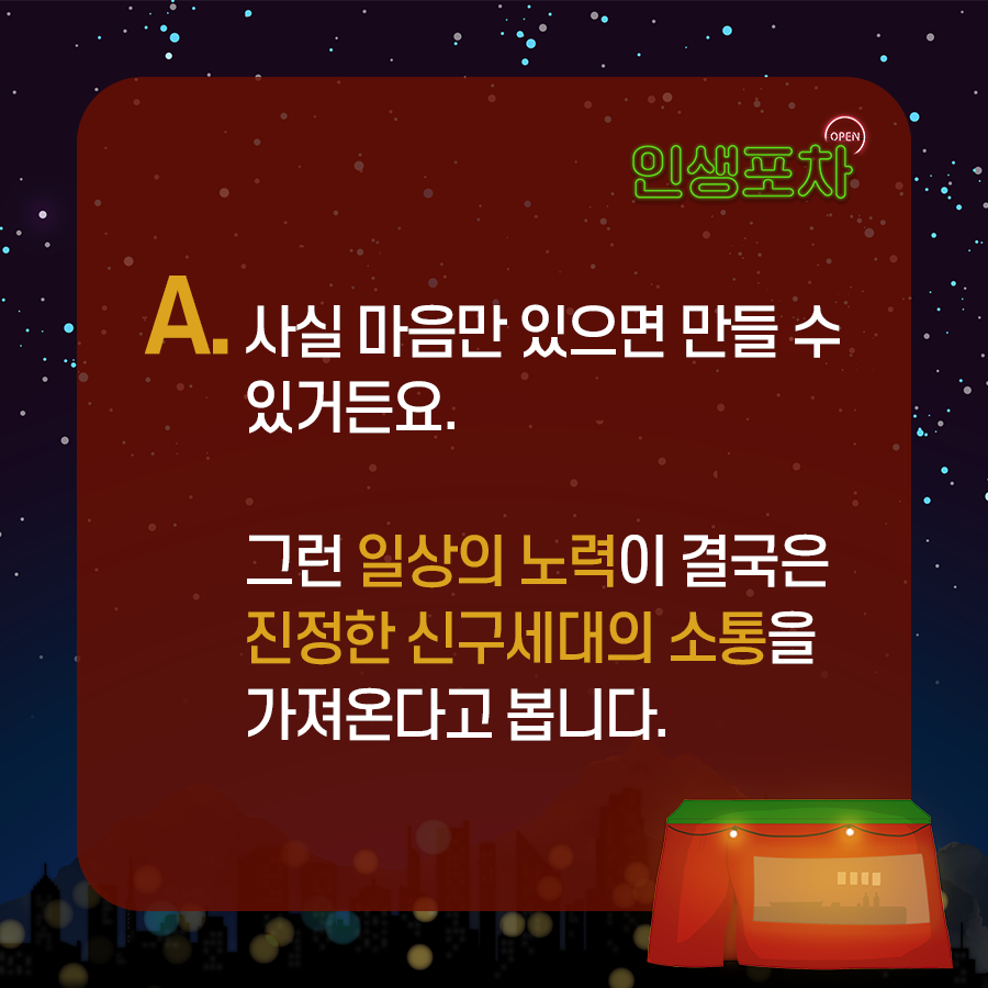 OPEN 인생포차 A. 사실 마음만 있으면 만들 수 있거든요. 그런 일상의 노력이 결국은 진정한 신구세대의 소통을 가져온다고 봅니다.