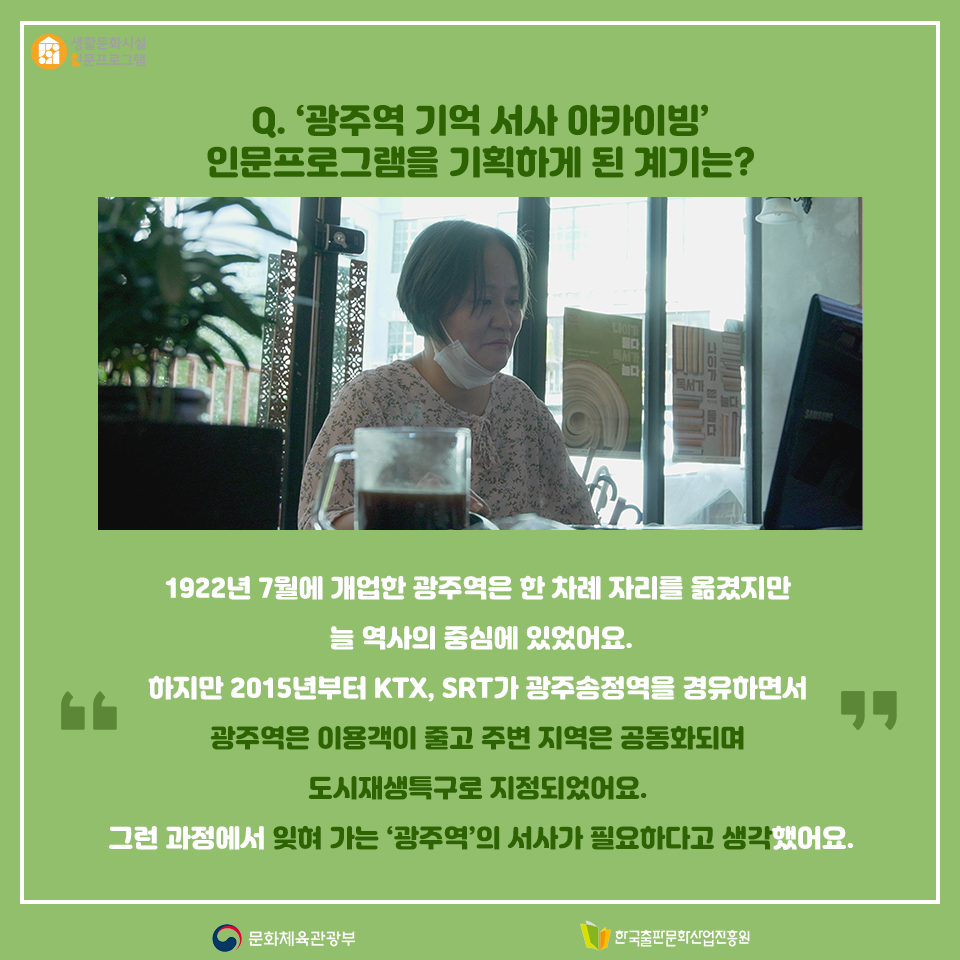 Q. 광주역 기억 서사 아카이빙 인문프로그램을 기획하게 된 계기는? 1922년 7월에 개업한 광주역은 한 차례 자리를 옮겼지만 늘 역사의 중심에 있었어요. 하지만 2015년부터 KTX, SRT가 광주송정역을 경유하면서 광주역은 이용객이 줄고 주변 지역은 공동화되며 도시재생특구로 지정되었어요. 그런 과정에서 잊혀 가는 광주역의 서사가 필요하다고 생각했어요.