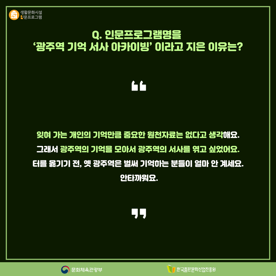 Q. 인문프로그램명을 광주역 기억 서사 아카이빙이라고 지은 이유는? 잊혀 가는 개인의 기억만큼 중요한 원천자료는 없다고 생각해요. 그래서 광주역의 기억을 모아서 광주역의 서사를 엮고 싶었어요. 터를 옮기기 전, 옛 광주역은 벌써 기억하는 분들이 얼마 안 계세요. 안타까워요.