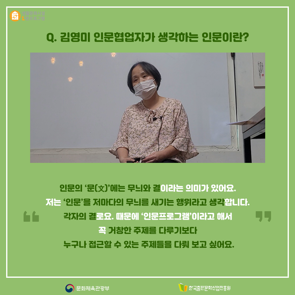 Q. 김영미 인문협업자가 생각하는 인문이란? 인문의 문(文)에는 무늬와 결이라는 의미가 있어요. 저는 인문을 저마다의 무늬를 새기는 행위라고 생각합니다. 각자의 결로요. 때문에 인문프로그램이라고 해서 꼭 거창한 주제를 다루기보다 누구나 접근할 수 있는 주제들을 다뤄 보고 싶어요.
