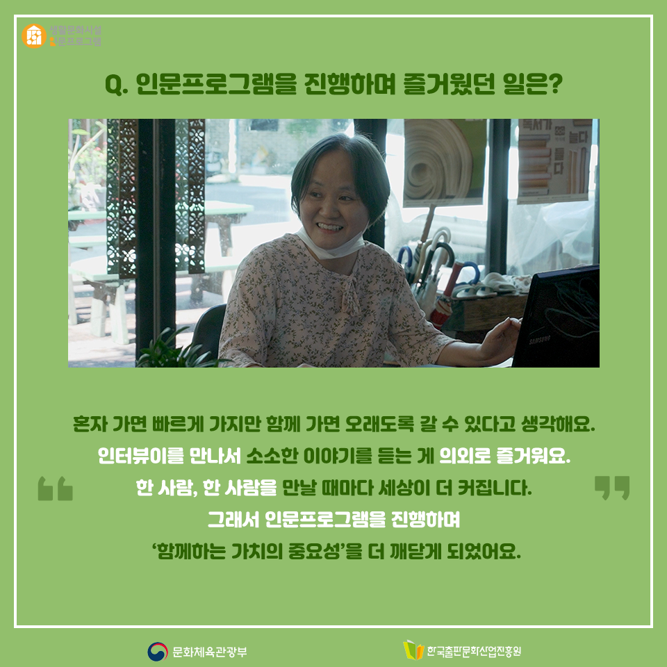 Q. 인문프로그램을 진행하며 즐거웠던 일은? 혼자 가면 빠르게 가지만 함께 가면 오래도록 갈 수 있다고 생각해요. 인터뷰이를 만나서 소소한 이야기를 듣는게 의외로 즐거워요. 한 사람, 한 사람을 만날 때마다 세상이 더 커집니다. 그래서 인문프로그램을 진행하며 함께하는 가치의 중요성을 더 깨닫게 되었어요.