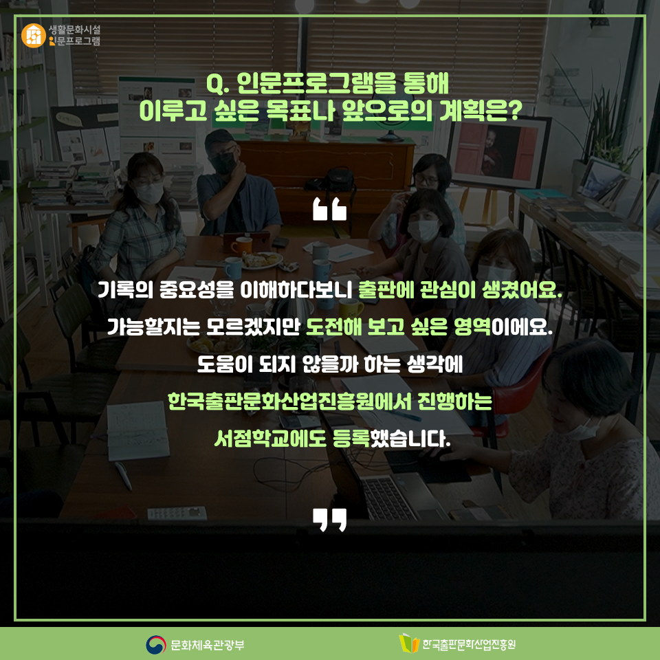 Q.인문프로그램을 통해 이루고 싶은 목표나 앞으로의 계획은? 기록의 중요성을 이해하다보니 출판에 관심이 생겼어요, 가능할지는 모르겠지만 도전해 보고 싶은 영역이에요. 도움이 되지 않을까 하는 생각에 한국출판문화산업진흥원에서 진행하는 서점학교에도 등록했습니다.
