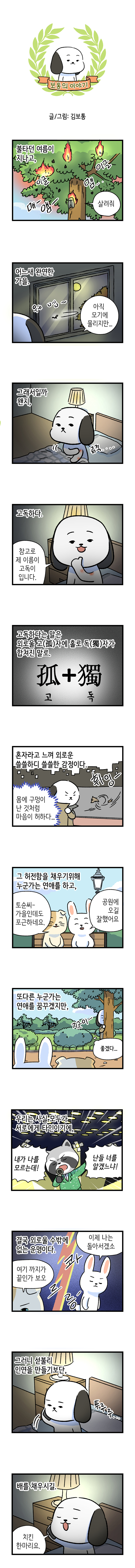 보통의 이야기 글/그림: 김보통  불타던 여름이 지나고, 이글 이글 매-앰- 맴.. 매미: 살려줘  어느새 완연한 가을. 웨엥~ 보통: 아직 모기에 물리지만...  그래서일까 왠지, 긁적....  고독하다. 보통: 참고로 제 이름이 고독이 입니다.  고독하다는 말은 외로울 고(孤)자에 홀로 (독)獨자가 합쳐진 말로. 孤 + 獨 고    독  혼자라고 느껴 외로운 쓸쓸하디 쓸쓸한 감정이다. 휘잉- 몸에 구멍이 난 것처럼 마음이 허하다...  그 허전함을 채우기위해 누군가는 연애를 하고, 고양이: 토순씨- 가을인데도 포근하네요. 토순 : 공원에 오길 잘했어요  또다른 누군가는 연애를 꿈꾸겠지만, 지긋이- 좋겠다...  우리는 사실 모두가 서로에게 타인이기에, 너구리: 내가 나를 모르는데! 난들 너를 알겠느냐!  결국 외로울 수밖에 없는 운명이다. 고양이: 여기 까지가 끝인가 보오 콰르릉- 토순: 이제 나는 돌아서겠소  그러니 섣불리 인연을 만들기보단, 뚜루루..  배를 채우시길. 보통: 치킨 한마리요. 