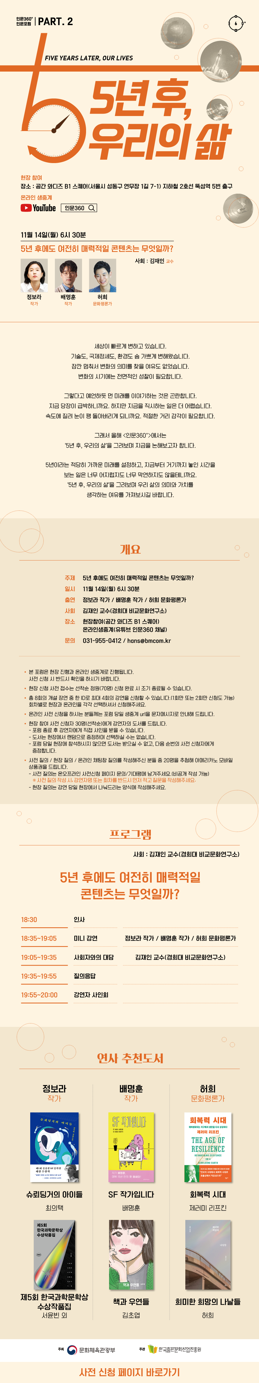 인문360° 인문포럼 part.2 5년 후, 우리의 삶 Five years later, our lives 현장 참여 장소 : 공간 와디즈 B1 스퀘어 지하철 2호선 뚝섬역 5번 출구  온라인생중계 유튜브 로고  11월 14일(월) 6시 30분 5년 후에도 여전히 매력적일 콘텐츠는 무엇일까? 사회 김재인 교수 정보라 작가 배명훈 작가 허희 문화평론가   세상이 빠르게 변하고 있습니다. 기술도, 국제정세도, 환경도 숨 가쁘게 변해왔습니다. 잠깐 멈춰서 변화의 의미를 찾을 여유도 없었습니다. 변화의 시기에는 전면적인 성찰이 필요합니다. 그렇다고 예언하듯 먼 미래를 이야기하는 것은 곤란합니다. 지금 당장이 급박하니까요. 하지만 지금을 직시하는 일은 더 어렵습니다. 속도에 질려 눈이 팽 돌아버리게 되니까요. 적절한 거리 감각이 필요합니다. 그래서 올해 <인문360>에서는 ‘5년 후, 우리의 삶’을 그려보며 지금을 논해보고자 합니다. 5년이라는 적당히 가까운 미래를 설정하고, 지금부터 거기까지 놓인 시간을 보는 일은 너무 어지럽지도 너무 막연하지도 않을 테니까요. ‘5년 후, 우리의 삶’을 그려보며 우리 삶의 의미와 가치를 생각하는 여유를 가져보시길 바랍니다.   개요  주제 5년 후에도 여전히 매력적일 콘텐츠는 무엇일까?  일시 11월 14일(월) 6시 30분  강연 정보라 작가 / 배명훈 작가 / 허희 문화평론가  사회 김재인 교수(경희대 비교문화연구소)  장소 현장참여(공간 와디즈 B1 스퀘어)      온라인생중계(유튜브 인문360 채널) 문의 031-955-0412 / hans@bmcom.kr  본 포럼은 현장 진행과 온라인 생중계로 진행됩니다. 사전 신청 시 반드시 확인을 하시기 바랍니다. 현장 신청 사전 접수는 선착순 접수 정원(70명) 신청 완료 시 조기 종료될 수 있습니다.  총8회의 개설 강연 중 한 ID로 최대 4회의 강연을 신청할 수 있습니다.(1회만 또는 2회만 신청도 가능) 회차별로 현장과 온라인을 각각 선택하셔서 신청해주세요.   온라인 사전 신청을 하시는 분들께는 포럼 당일 생중계 url을 문자메시지로 안내해 드립니다.  현장 참여자 사전 신청자 30명(선착순)에게 강연자의 도서를 드립니다. -포럼 종료 후 강연자에게 직접 사인을 받을 수 있습니다. -도서는 현장에서 랜덤으로 증정하며 선택하실 수는 없습니다. -포럼 당일 현장에 참석하시지 않으면 도서는 받으실 수 없고, 다음 순번의 사전 신청자에게 증정합니다.   사전 질의 / 현장 질의 / 온라인 채팅창 질의를 작성해주신 분들 중 20명을 추첨해 아메리카노 모바일 상품권을 드립니다. - 사전 질의는 온오프라인 사전신청 페이지 문의/기대평에 남겨주세요.(비공개 작성 가능) * 사전 질의 작성 시, 강연자명 또는 회차를 반드시 먼저 적고 질문을 작성해주세요. - 현장 질의는 강연 당일 현장에서 나눠드리는 양식에 작성해주세요.   프로그램 사회 김재인 교수(경희대 비교문화연구소) 5년 후에도 여전히 매력적일 콘텐츠는 무엇일까? 18:30 인사 18:35~19:05 미니 강연 정보라 작가/배명훈 작가/허희 문화평론가 19:05~19:35 사회자와의 대담 김재인 교수(경희대 비교문화연구소) 19:35~19:55 질의응답 19:55~20:00 강연자 사인회   연사추천도서 정보라 작가 슈뢰딩거의 아이들(최의택) 제5회 한국과학문학상 수상작품집(서윤빈 외) 배명훈 작가 SF 작가입니다(배명훈) 책과 우연들(김초엽) 허희 문화평론가 회복력 시대(제러미 리프킨) 희미한 희망의 나날들(허희)  주최 문화체육관광부 한국출판문화산업진흥원