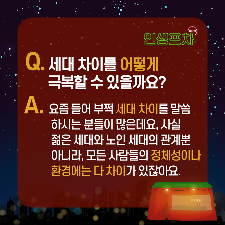 OPEN 인생포차 Q : 세대 차이를 어떻게 극복할 수 있을까요?  A: 요즘 들어 부쩍 세대 차이를 말씀하시는 분들이 많은데요.  사실 젊은 세대와 노인 세대의 관계뿐 아니라, 모든 사람들의 정체성이나 환경에는 다 차이가 있잖아요.