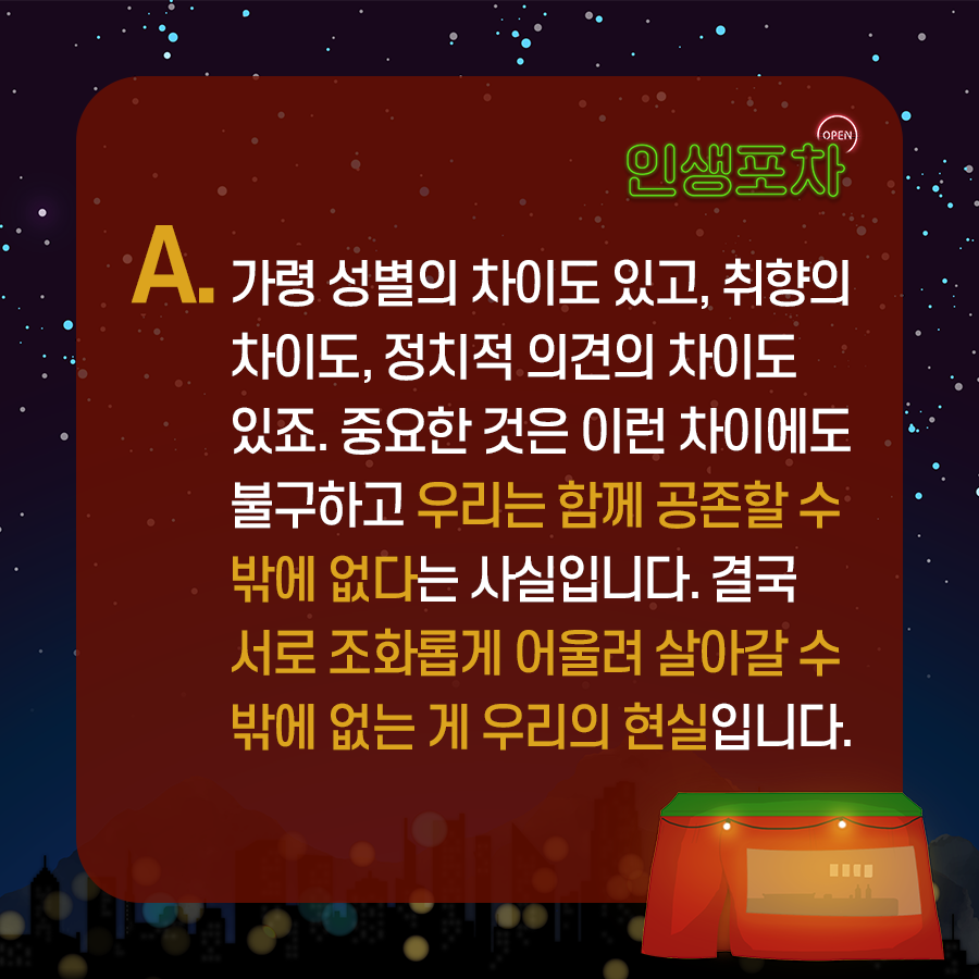 OPEN 인생포차 A. 가령 성별의 차이도 있고, 취향의 차이도, 정치적 의견의 차이도 있죠.  중요한 것은 이런 차이에도 불구하고 우리는 함께 공존할 수밖에 없다는 사실입니다.  결국 서로 조화롭게 어울려 살아갈 수 밖에 없는 게 우리의 현실입니다.
