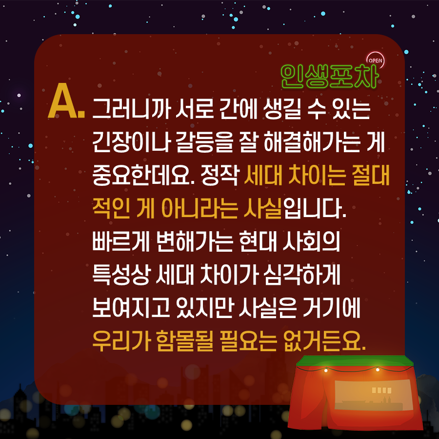 OPEN 인생포차 A. 그러니까 서로 간에 생길 수 있는 긴장이나 갈등을 잘 해결해가는 게 중요한데요. 정작 세대 차이는 절대적인 게 아니라는 사실입니다.  빠르게 변해가는 현대 사회의 특성상 세대 차이가 심각하게 보여지고 있지만 사실은 거기에 우리가 함몰될 필요는 없거든요.