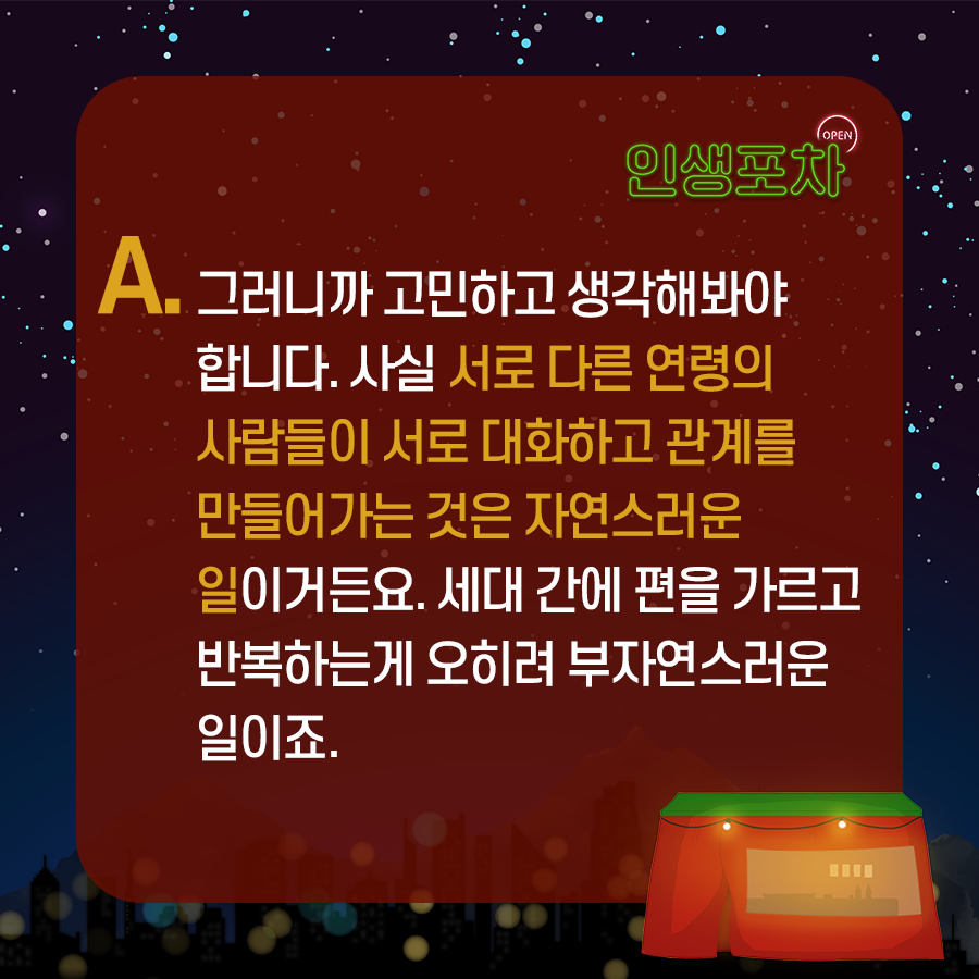 OPEN 인생포차 A. 그러니까 고민하고 생각해봐야 합니다. 사실 서로 다른 연령의 사람들이 서로 대화하고 관계를 만들어가는 것은 자연스러운 일이거든요.  세대 간에 편을 가르고 반복하는게 오히려 부자연스러운 일이죠.