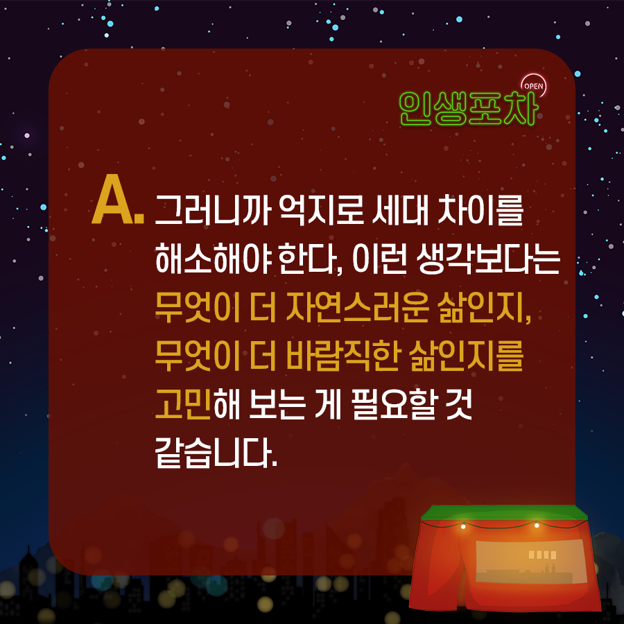 OPEN 인생포차 A. 그러니까 억지로 '세대 차이를 해소해야 한다' 이런 생각보다는  무엇이 더 자연스러운 삶인지, 무엇이 더 바람직한 삶인지를 고민해 보는 게 필요할 것 같습니다.