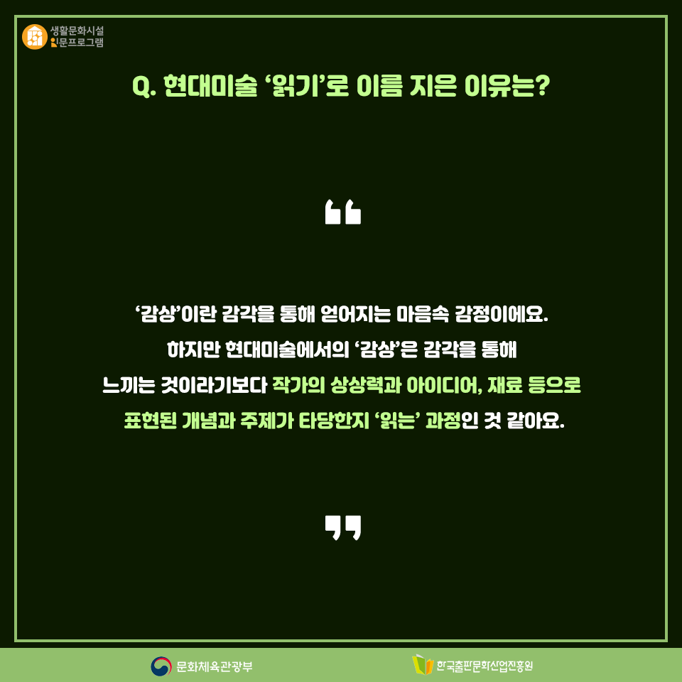 Q. 현대미술 읽기로 이름 지은 이유는? 감상이란 감각을 통해 얻어지는 마음 속 감정이에요. 하지만 현대미술에서의 감상은 감각을 통해 느끼는 것이라기보다 작가의 상상력과 아이디어, 재료 등으로 표현된 개념과 주제가 타당한지 읽는 과정인 것 같아요.