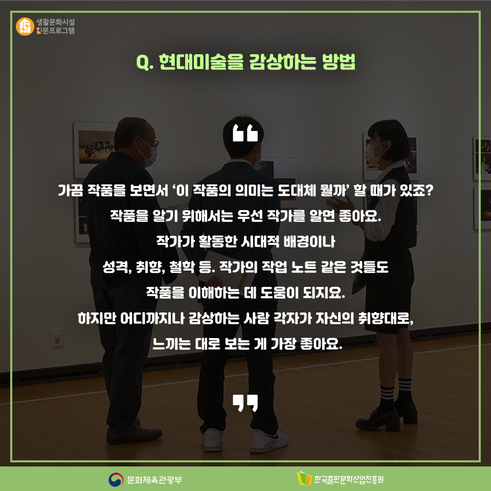 Q. 현대미술을 감사하는 방법 가끔 작품을 보면서 이 작품의 의미는 도대체 뭘까? 할 때가 있죠? 작품을 알기 위해서는 우선 작가를 알면 좋아요. 작가가 활동한 시대적 배경이나 성격, 취향, 철학 등. 작가의 작업 노트 같은 것들로 작품을 이해하는 데 도움이 되지요. 하지만 어디까지나 감상하는 사람 각자가 자신의 취향대로, 느끼는 대로 보는 게 가장 좋아요.