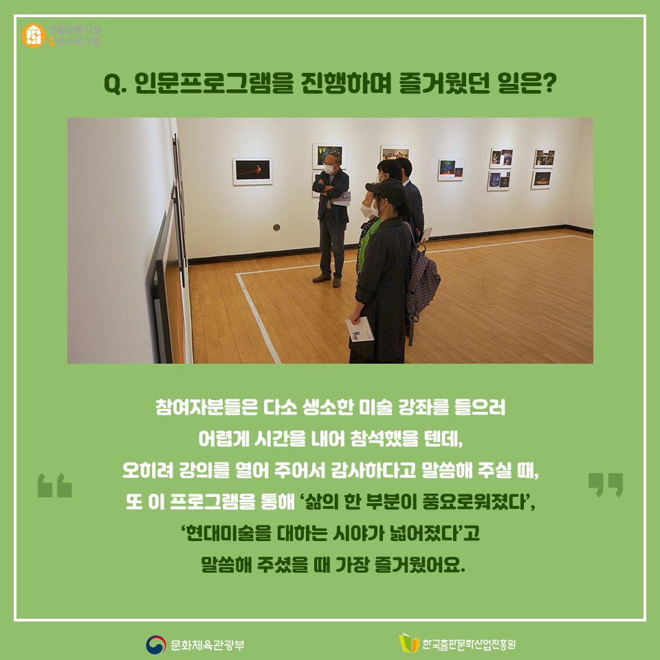 Q. 인문프로그램을 진행하며 즐거웠던 일은? 참여자분들은 다소 생소한 미술 강좌를 들으러 어렵게 시간을 내어 참석했을 텐데, 오히려 강의를 열어 주어서 감사하다고 말씀해 주실 때, 또 이 프로그램을 통해 삶의 한 부분이 풍요로워졌다, 현대미술을 대하는 시야가 넓어졌다고 말씀해 주셨을 때 가장 즐거웠어요.