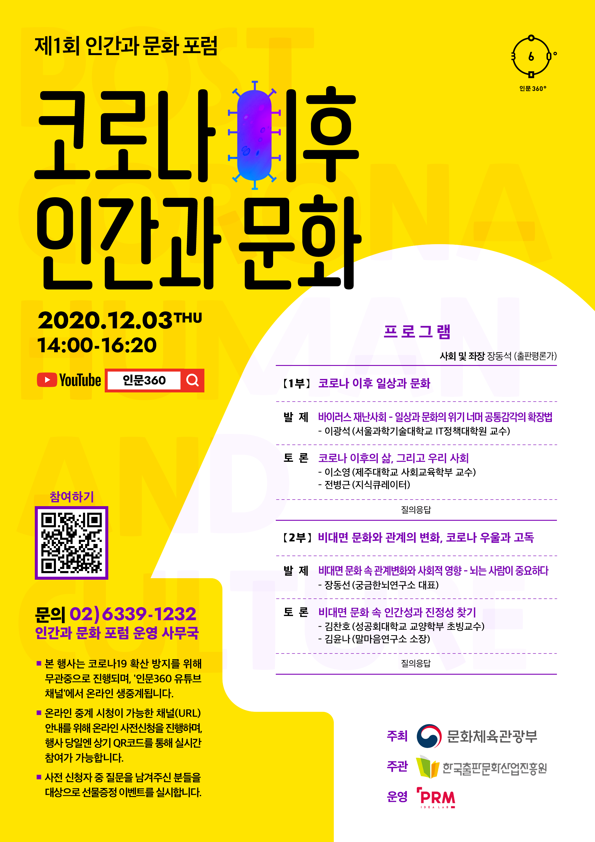 제1회인간과문화포럼 코로나 이후 인간과 문화 2020.12.03THU 14:00-16:20 YOUTUBE 인문360 프로그램 사회 및 좌장장동석 (출판평론가) (1부】 코로나이후일상과문화 발 재 HIOI러스재난사회-일상과문화의위기너머공통감각의학장법 - 이광석 (서울과학기술대학교 |T정책대학원 교수) 토 론 코로나 이후의 삶, 그리고 우리 사회 -	이소영 (제주대학교 사회교육학부 교수)	전병근 (지식큐레이터) 질의응답  (2부】 비대면문화와관계의변화,코로나우울과고독 발 재 비대면 문화속 관계변화와사회적 영향 -뇌는 사람이 중요하다 - 장동선 (궁금한뇌연구소 대표) 토 론 비대면문화속휴머니티와진정성찾기 -	김찬호 (성공회대학교 교양학부 초빙교수) 김윤나 (말마음연구소 소장) 문의 02)6339-1232 인간과 문화 포럽 운영 사무국 •	본 행사는 코로나19 확산 방지를 위해무관증으로 진행되며. ‘인문360 유튜브채날에서 온라인 생증계됩니다.•	온라인 증계 시청이 가능한 채널(URL) 안내를 위해 온라인 사전신청을 진행하며. 행사 당일엔 상기 QR코드를 통해 실시간참여가가능합니다.•사전 신청자 증 질문을 남겨주신 분들을E岭으로 선물증정 이벤트를 실시합니다. 주최 ‘문화제육관광부 주관 , 한국출판문화산업진흥원 운영 PRM 