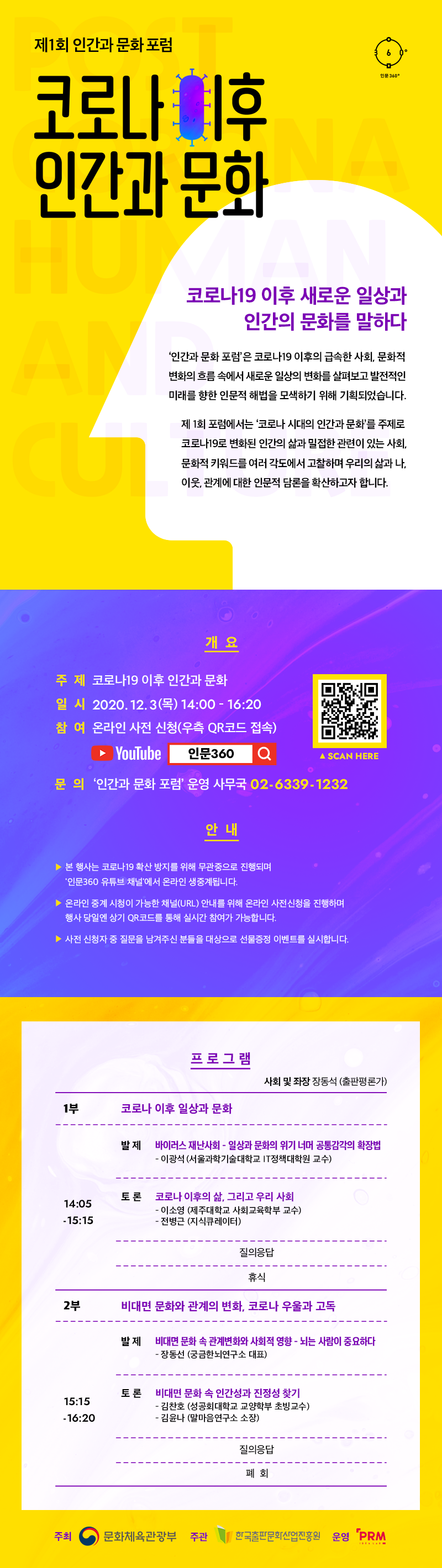 제1회인간과문화포럼 코로나 이후 인간과 문화 코로나19 이후 새로운 일상과 인간의문화를말하다 ‘인간과 문화 포럼’은 코로나19 이후의 급속한 사회. 문화적 변화의 흐름 속에서 새로운 일상의 변호層} 살펴보고 발전적인 미래를 향한 인문적 해법을 모색하기 위해 기획되었습니다. 제 1회 포럼에서는 ‘코로나 시대의 인간과 문화’를 주제로 코로나19로 변화된 인간의 삶과밀접한관련이 있는 사회. 문화적 키워드를 여러 각도에서 고찰하며 우리의 삶과 나. 이웃 관계에 대한 인문적 담론을 확산하고자 합니다. 개요 주제 코로나19 이후 인간과 문화 일시 2020. 12. 3(목) 14:00-16:20 참여 온라인 사전 신청(우측 QR코드 접속) YOUTUBE 인문360 문의 '인간과 문화 포럼' 운영 사무국 02-6339-1232 안내 본 행사는 코로나19 확산 방지를 위해 무관중으로 진행되며 '인문360 유튜브 채널'에서 온라인 생중계됩니다. 온라인 중계 시청이 가능한 채널(URL)안내를 위해 온라인 사전신청을 진행하며 행사 당일엔 상기 QR코드를 통해 실시간 참여가 가능합니다. 사전 신청자 중 질문을 남겨주신 분들을 대상으로 선물증정 이벤트를 실시합니다.  프로그램 사회 및 좌장장동석 (출판평론가) (1부】 코로나이후일상과문화 발 재 HIOI러스재난사회-일상과문화의위기너머공통감각의학장법 - 이광석 (서울과학기술대학교 |T정책대학원 교수) 토 론 코로나 이후의 삶, 그리고 우리 사회 -	이소영 (제주대학교 사회교육학부 교수)	전병근 (지식큐레이터) 질의응답  (2부】 비대면문화와관계의변화,코로나우울과고독 발 재 비대면 문화속 관계변화와사회적 영향 -뇌는 사람이 중요하다 - 장동선 (궁금한뇌연구소 대표) 토 론 비대면문화속 인간성과 진정성찾기 -	김찬호 (성공회대학교 교양학부 초빙교수) 김윤나 (말마음연구소 소장) 질의응답 폐회 주최 문화체육관광부 주관 한국출판문화산업진흥원 운영 RPM