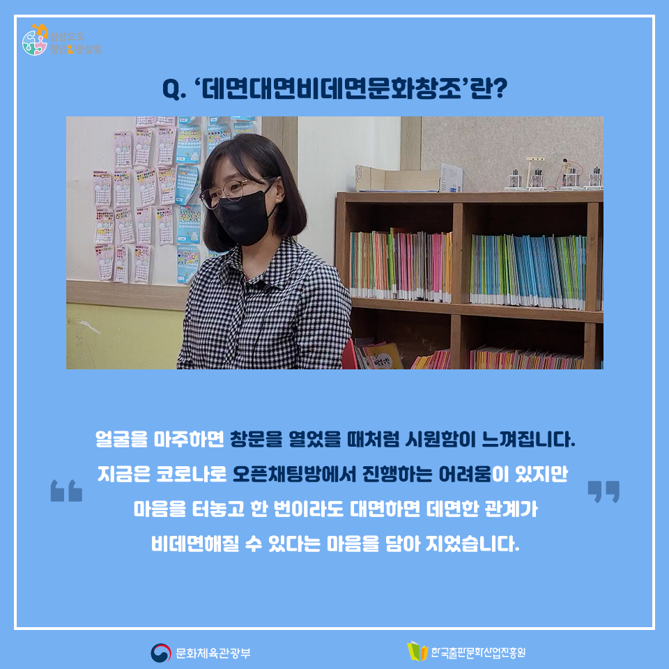 Q. 데면대면비데면문화창조란? 얼굴을 마주하면 창문을 열었을 때처럼 시원함이 느껴집니다. 지금은 코로나로 오픈채팅방에서 진행하는 어려움이 잇지만 마음을 터놓고 한 번이라도 대면하면 데면한 관계가 비데면해질 수 있다는 마음을 담아 지었습니다.