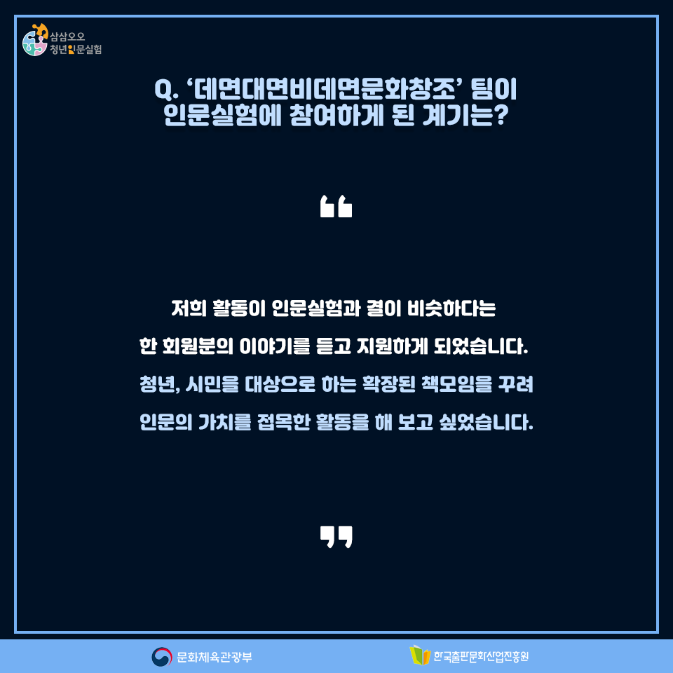 Q. 데면대면비데면문화창조팀이 인문실험에 참여하게 된 계기는? 저희 활동이 인문실험과 결이 비슷하다는 한 회원분의 이야기를 듣고 지원하게 되었습니다. 청년, 시민을 대상으로 하는 확장된 책모임을 꾸려 인문의 가치를 접목한 활동을 해 보고 싶었습니다.