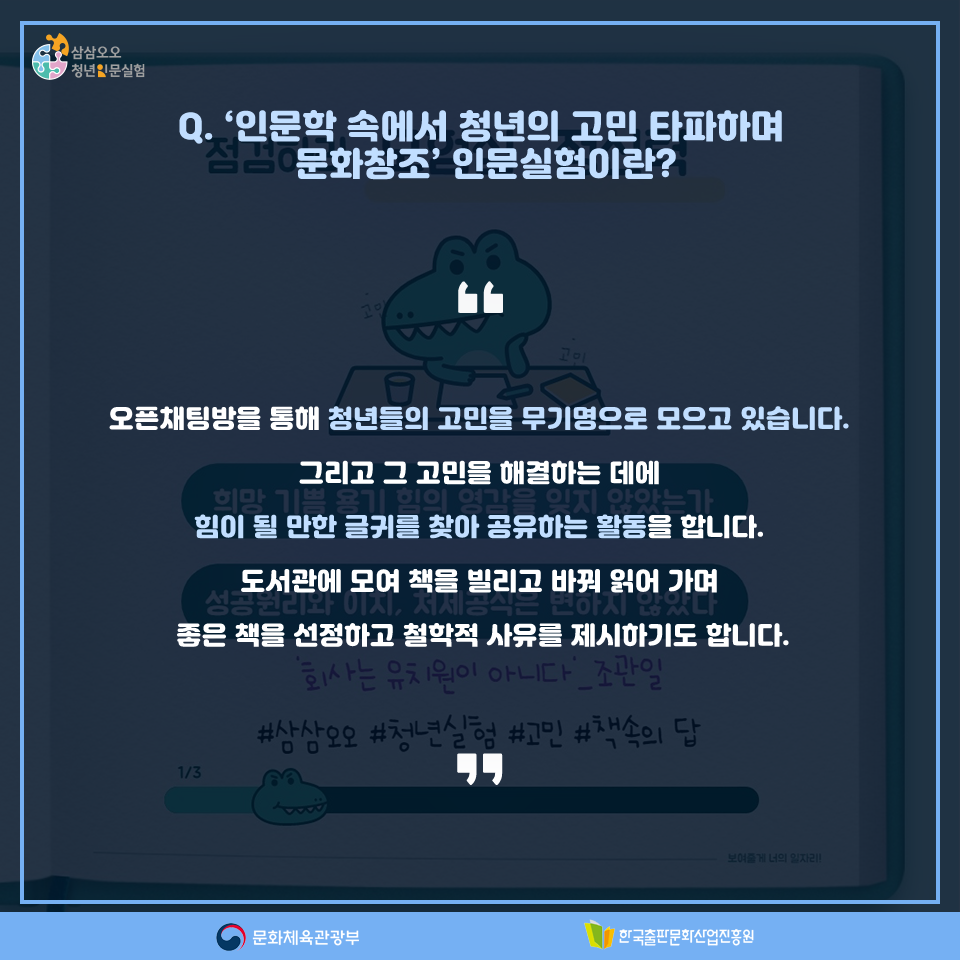 Q. 인문학 속에서 청년의 고민 타파하며 문화창조 인문실험이란? 오픈채팅방을 통해 청년들의 고민을 무기명으로 모으고 있습니다. 그리고 그 고민을 해결하는 데에 힘이 될 만한 글귀를 찾아 공유하는 활동을 합니다. 도서관에 모여 책을 빌리고 바꿔 읽어 가며 좋은 책을 선정하고 철학적 사유를 제시하기도 합니다.