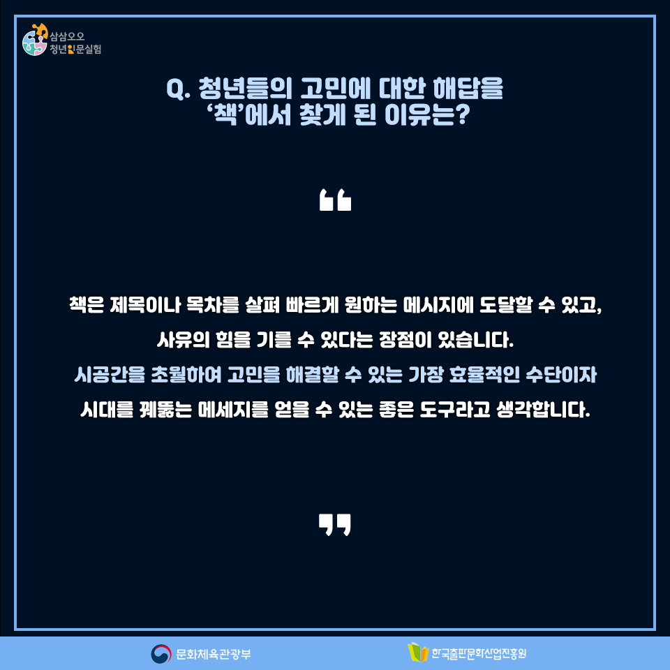 Q. 청년들의 고민에 대한 해답을 책에서 찾게 된 이유는? 책은 제목이나 목차를 살펴 빠르게 원하는 메세지에 도달할 수 있고, 사유의 힘을 기를 수 있다는 장점이 있습니다. 시공간을 초월하여 고민을 해결할 수 있는 가장 효율적인 수단이자 시대를 꿰뚫는 메세지를 얻을 수 있는 좋은 도구라고 생각합니다.