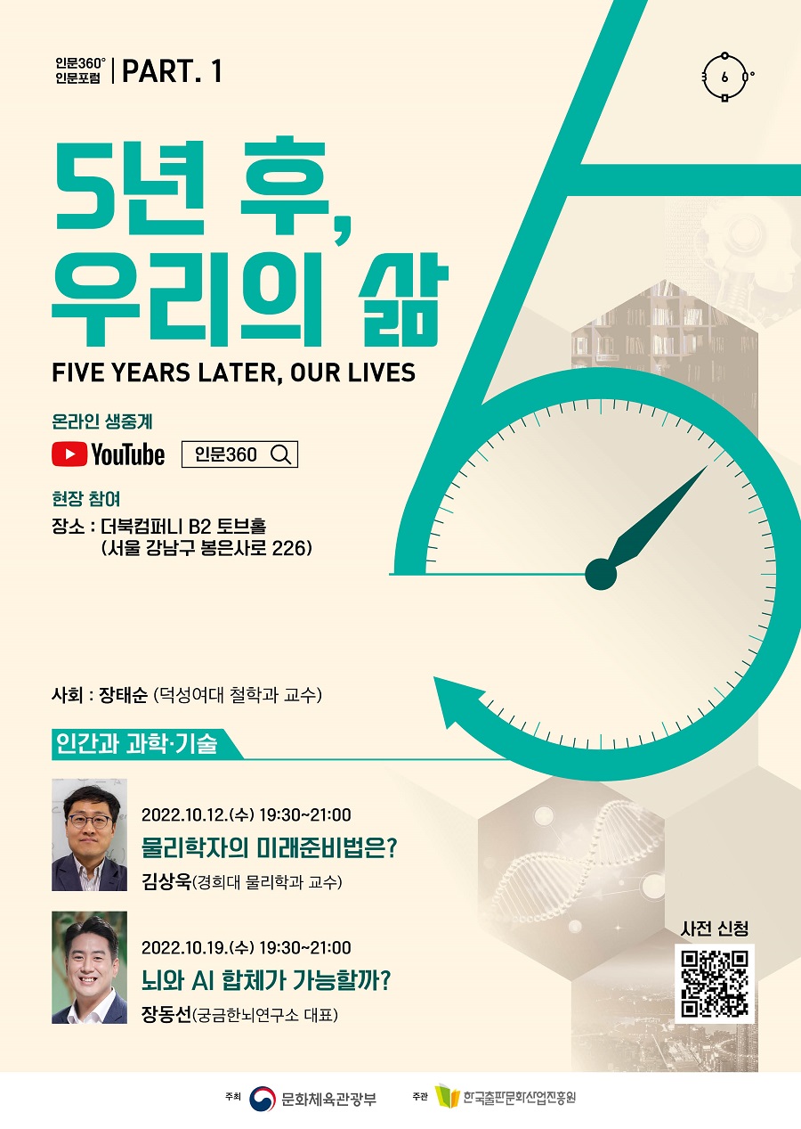 인문360° 인문포럼 part.1 5년 후, 우리의 삶 Five years later, our lives 온라인생중계 유튜브 로고 현장 참여 장소 : 더북컴퍼니 B2토브홀(서울 강남구 봉은사로 226)  사회 : 장태순 덕성여대철학과 교수  인간과 과학‧기술  2022.10.12.(수) 19:30~21:00 물리학자의 미래준비법은? 김상욱 경희대학교 물리학과 교수   2022.10.19.(수) 19:30~21:00 뇌와 AI 합체가 가능할까? 장동선 궁금한뇌연구소 대표  주최 문화체육관광부 한국출판문화산업진흥원