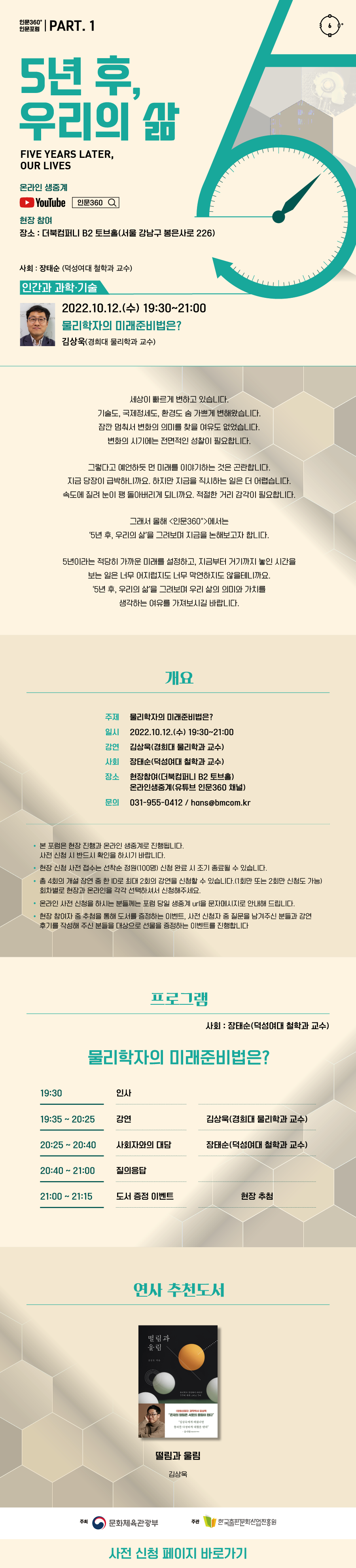 인문360° 인문포럼 part.1 5년 후, 우리의 삶 Five years later, our lives 온라인생중계 유튜브 로고 현장 참여 장소 : 더북컴퍼니 B2토브홀(서울 강남구 봉은사로 226)  사회 : 장태순 덕성여대 철학과 교수  인간과 과학·기술 2022.10.12.(수) 19:30~21:00 물리학자의 미래준비법은? 김상욱(경희대 물리학과 교수)  세상이 빠르게 변하고 있습니다. 기술도, 국제정세도, 환경도 숨 가쁘게 변해왔습니다. 잠깐 멈춰서 변화의 의미를 찾을 여유도 없었습니다. 변화의 시기에는 전면적인 성찰이 필요합니다. 그렇다고 예언하듯 먼 미래를 이야기하는 것은 곤란합니다. 지금 당장이 급박하니까요. 하지만 지금을 직시하는 일은 더 어렵습니다. 속도에 질려 눈이 팽 돌아버리게 되니까요. 적절한 거리 감각이 필요합니다. 그래서 올해 <인문360>에서는 ‘5년 후, 우리의 삶’을 그려보며 지금을 논해보고자 합니다. 5년이라는 적당히 가까운 미래를 설정하고, 지금부터 거기까지 놓인 시간을 보는 일은 너무 어지럽지도 너무 막연하지도 않을 테니까요. ‘5년 후, 우리의 삶’을 그려보며 우리 삶의 의미와 가치를 생각하는 여유를 가져보시길 바랍니다.   개요  주제 물리학자의 미래준비법은? 일시 2022.10.12.(수) 19:30~21:00 강연 김상욱(경희대 물리학과 교수) 사회 장태순 덕성여대 철학과 교수 장소 현장참여(더북컴퍼니 B2토브홀) 온라인생중계(유튜브 인문360 채널) 문의 070-4681-7363 / hans@bmcom.kr  본 포럼은 현장 진행과 온라인 생중계로 진행됩니다. 사전 신청 시 반드시 확인을 하시기 바랍니다.  현장 신청 사전 접수는 선착순 접수 정원(100명) 신청 완료 시 조기 종료될 수 있습니다.  총4회의 개설 강연 중 한 ID로 최대 2회의 강연을 신청할 수 있습니다.(1회만 또는 2회만 신청도 가능) 회차별로 현장과 온라인을 각각 선택하셔서 신청해주세요.   온라인 사전 신청을 하시는 분들께는 포럼 당일 생중계 url을 문자메시지로 안내해 드립니다.  현장 참여자 중 추첨을 통해 도서를 증정하는 이벤트, 사전 신청자 중 질문을 남겨주신 분들과 강연 후기를 작성해 주신 분들을 대상으로 선물을 증정하는 이벤트를 진행합니다.  프로그램 사회 장태순 덕성여대 철학과 교수 물리학자의 미래준비법은? 19:30 인사 19:35~20:25 김상욱(경희대 물리학과 교수) 20:25~20:40 사회자와의 대담 장태순 덕성여대 철학과 교수 20:40~21:00 질의응답 21:00~21:15 도서 증정 이벤트 현장 추첨  연사추천도서 떨림과 울림 김상욱   주최 문화체육관광부 한국출판문화산업진흥원