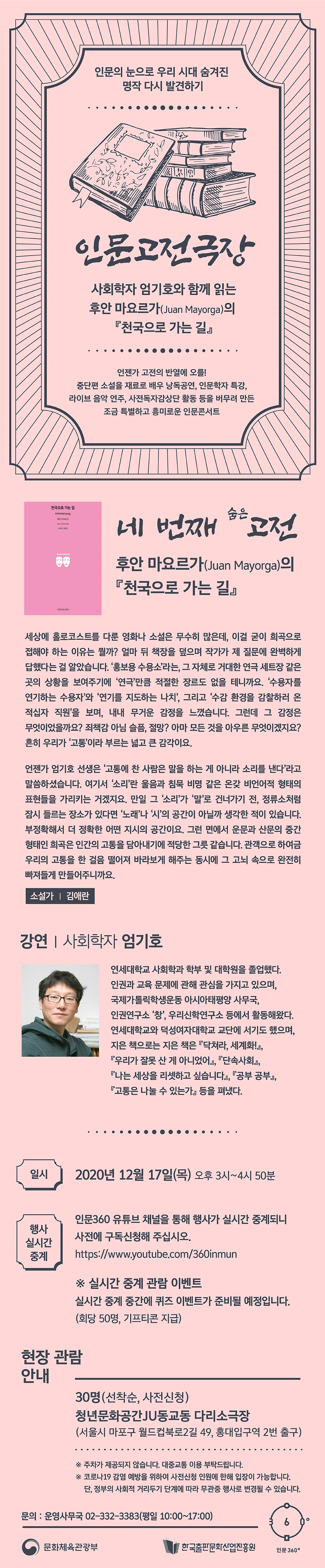 인문의 눈으로 우리 시대 숨겨진 명작 다시 발견하기 인문고전극장 사회학자 엄기호와 함께 읽는 후안 마요르가(Juan Mayorga)의 『천국으로 가는 길』 언젠가 고전의 반열에 오를! 중단편 소설을 재료로 배우 낭독공연, 인문학자 특강, 라이브 음악 연주, 사전독자감상단 활동 등을 버무려 만든 조금 특별하고 흥미로운 인문콘서트 네 번째 숨은 고전 후안 마요르가(Juan Mayorga)의 『천국으로가는길』 세상에 홀로코스트를 다룬 영화나 소설은 무수히 많은데, 이걸 굳이 희곡으로 접해야 하는 이유는 뭘까? 얼마 뒤 책장을 덮으며 작가가 제 질문에 완벽하게 답했다는 걸 알았습니다. ‘홍보용 수용소’라는, 그 자체로 거대한 연극 세트장 같은 곳의 상황을 보여주기에 ‘연극'만큼 적절한 장르도 없을 테니까요. ‘수용자를 연기하는 수용자'와 ‘연기를 지도하는 나치’, 그리고 ‘수감 환경을 감찰하러 온 적십자 직원’을 보며, 내내 무거운 감정을 느꼈습니다. 그런데 그 감정은 무엇이었을까요? 죄책감 아님 슬픔, 절망? 아마 모든 것을 아우른 무엇이겠지요? 흔히 우리가 ‘고통’이라 부르는 넓고 큰 감각이요. 언젠가 엄기호 선생은 ‘고통에 찬 사람은 말을 하는 게 아니라 소리를 낸다’라고 말씀하셨습니다. 여기서 ‘소리'란 울음과 침묵 비명 같은 온갖 비언어적 형태의 표현들을 가리키는 거겠지요. 만일 그 ‘소리’가 ‘말'로 건너가기 전, 정류소처럽 잠시 들르는 장소가 있다면 ‘노래’나 ‘시’의 공간이 아닐까 생각 한 적이 있습니다. 부정확해서 더 정확한 어떤 지시의 공간이요. 그런 면에서 운문과 산문의 증간 형태인 희곡은 인간의 고등을 담아내기에 적당한 그릇 같습니다. 관객으로 하여금 우리의 고등을 한 걸음 떨어져 바라보게 해주는 동시에 그 고뇌 속으로 완전히 빠져들게 만들어주니까요. 소설가 김애란 강연 사회학자 엄기호 연세대학교 사회학과 학부 및 대학원을 졸업했다. 인권과 교육 문제에 관해 관심을 가지고 있으며, 국제가톨릭학생운등 아시아태평양 사무국, 인권연구소 ‘창', 우리신학연구소 등에서 활동해왔다. 연세대학교와 덕성여자대학교 교단에 서기도 했으며, 지은 책으로는 지은 책은 『닥쳐라, 세계화!』, 『우리가 잘못 산 게 아니었어』, 『단속사회』, 『나는 세상을 리셋하고 싶습니다』, 『공부 공부』, 『고통은 나눌 수 있는가』 등을 펴냈다. 일시 2020년 12월 17일(목) 오후 3시~4시 50분 행사 실시간 중계 인문360 유튜브 채널을 통해 행사가 실시간 중계되니 사전에 구독신청해 주십시오. https://www.youtube.com/360inmun * 실시간 중계 관람 이벤트 실시간 중계 중간에 퀴즈 이벤트가 준비될 예정입니다. (회당 50명, 기프티콘 지급) 현장 관람 안내 30명(선착순, 사전신청) 청년문화공간JU동교동 다리소극장 (서울시 마포구 월드컵북로2길 49, 홍대입구역 2번 출구) ※주차가 제공되지 않습니다. 대중교통 이용 부탁드립니다. ※코로나19 감염 예방을 위하여 사전신청 인원에 한해 입장이 가능합니다. 단, 정부의 사회적 거리두기 단계에 따라 무관중 행사로 변경될 수 있습니다. 문화체육관광부 한국출판문화산업진흥원 인문360