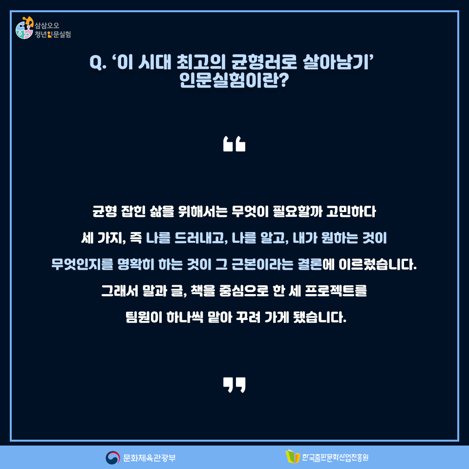 Q. 이 시대 최고의 균형러로 살아남기 인문실험이란? 균형 잡힌 삶을 위해서는 무엇이 필요할까 고민하다 세 가지, 즉 나를 드러내고, 나를 알고, 내가 원하는 것이 무엇인지를 명확히 하는 것이 그 근본이라는 결론에 이르렀습니다. 그래서 말과 글, 책을 중심으로 한 세 프로젝트를 팀원이 하나씩 맡아 꾸려 가게 됐습니다.