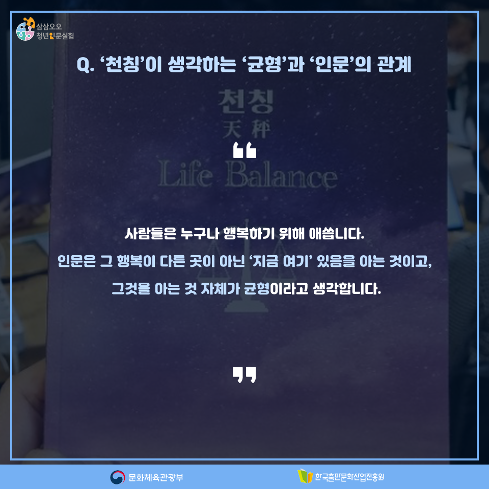 Q. 천칭이 생각하는 균형과 인문의 관계 사람들은 누구나 행복하기 위해 애씁니다. 인문은 그 행복이 다른 곳이 아닌 지금 여기에 있음을 아는 것이고, 그것을 아는 것 자체가 균형이라고 생각합니다.