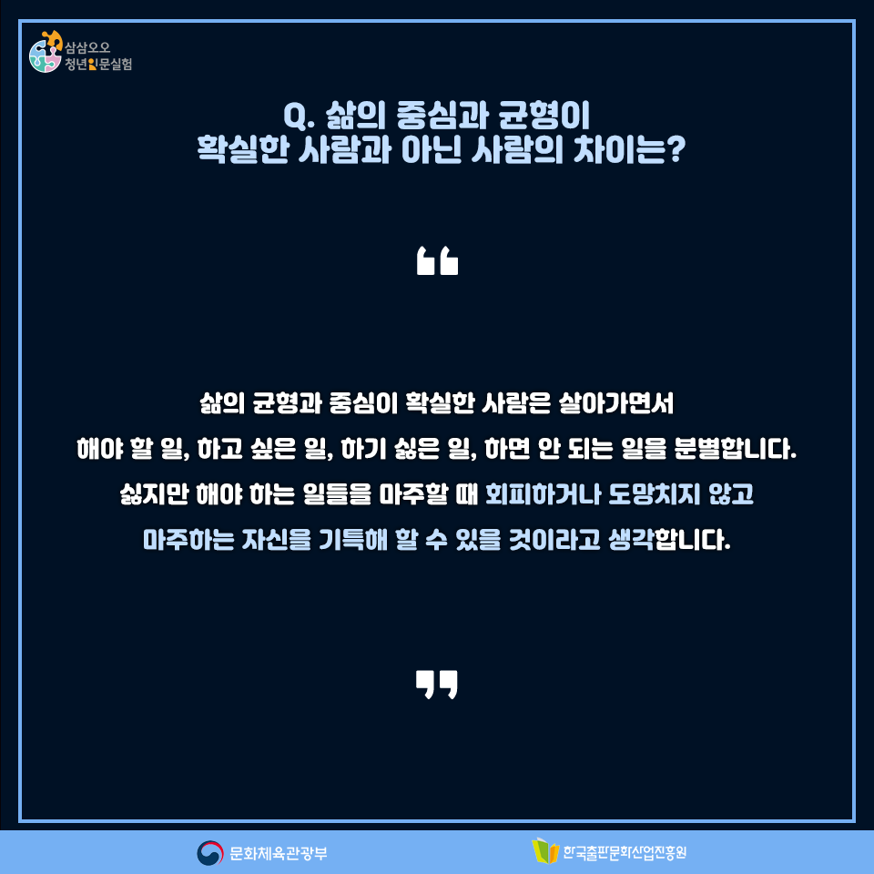 Q. 삶의 중심과 균형이 확실한 사람과 아닌 사람의 차이는? 삶의 균형과 중심이 확실한 사람은 살아가면서 해야 할 일, 하고 싶은 일, 하기 싫은 일, 하면 안 되는 일을 분별합니다. 싫지만 해야 하는 일들을 마주할 때 회피하거나 도망치지 않고 마주하는 자신들을 기특해 할 수 있을 것이라고 생각합니다.