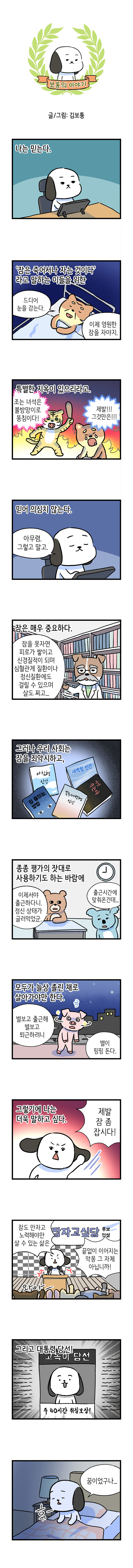 보통의 이야기 글/그림 : 김보통  나는 믿는다.  '잠은 죽어서나 자는 것이다' 라고 말하는 이들을 위한  고양이 : 드디어 눈을 감는다.  이제 영원한 잠을 자야지.  특별한 지옥이 있으리라고.  호랑이 : 조는 녀석은 불방망이로 똥침이다! 고양이 : 제발!! 그것만은!!!  믿어 의심치 않는다.  고독이 : 아무렴. 그렇고 말고.  잠은 매우 중요하다.  박사 : 잠을 못자면 피로가 쌓이고 신경질적이 되며 심혈관계 질환이나 정신질환에도 걸릴 수 있으며  살도 찌고...  그러나 우리 사회는 잠을 죄악시하고,  (책 제목) 아침형 인간  새벽형 인간  잠 줄이는 방법  꼭두새벽형 인간  자면 죽는다  종종 평가의 잣대로 사용하기도 하는 바람에  곰 : 이제서야 출근하다니. 정신 상태가 글러먹었군. 코알라 : 출근시간에 맞춰온건데...  모두가 늘상 졸린 채로 살아가야만 한다.  돼지 : 별보고 출근해 별보고 퇴근하려니 별이 핑핑 돈다.  그렇기에 나는 더욱 말하고 싶다.  고독이 : 제발 잠 좀 잡시다!  고독이 : 잠도 안자고 노력해야만 살 수 있는 삶은  끝없이 이어지는 악몽 그 자체 아닙니까!  잠자고싶당 후보연설  와아-  그리고 대통령 당선!  고독이 당선 주 40시간 취침보장!  고독이 : 꿈이었구나... 휴-