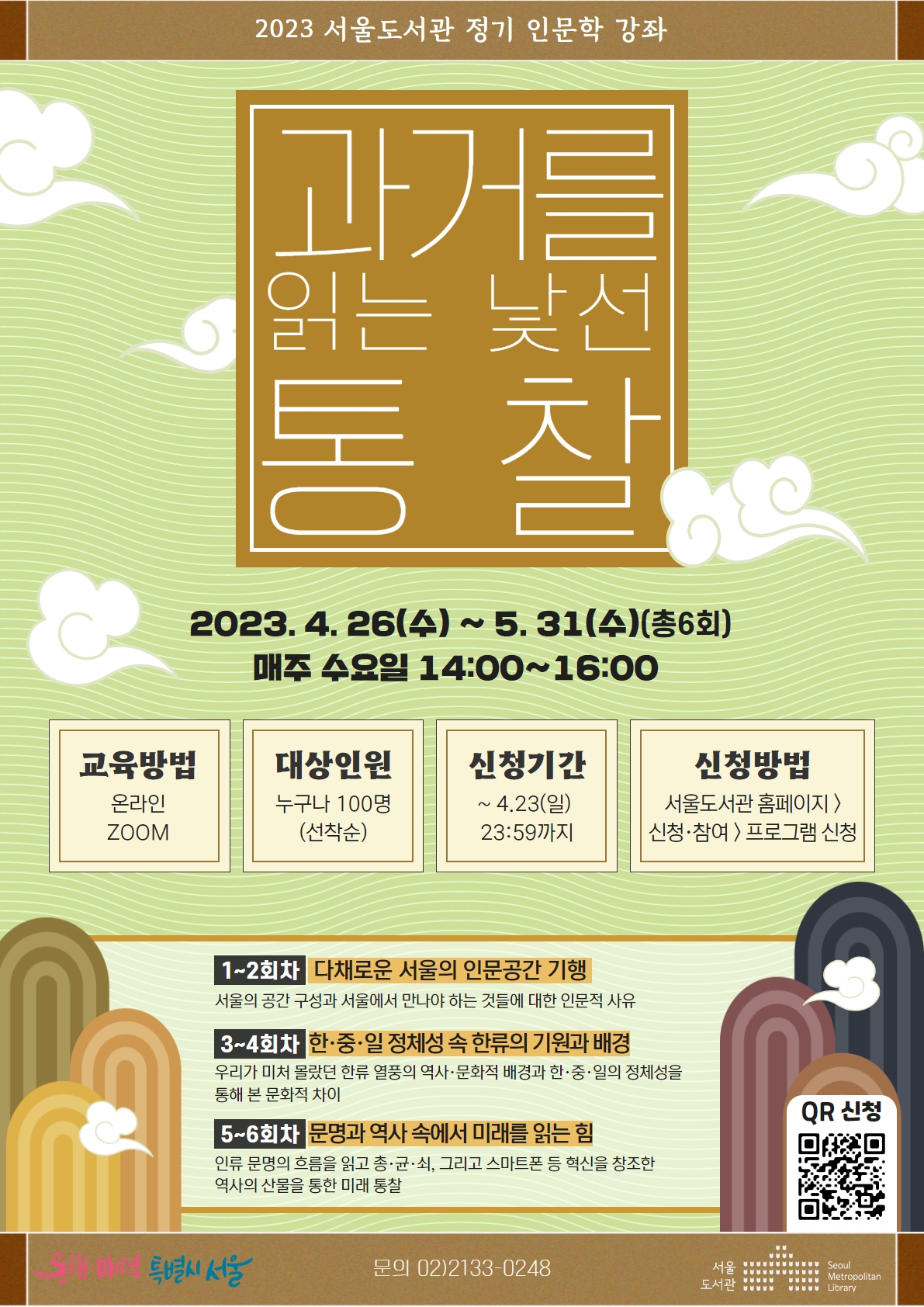 2023.4.26(수)~5.31(수)(총6회) 매주 수요일 14:00~16:00/교육방법: 온라인 ZOOM/대상인원: 누구나 100명(선착순)/신청기간: ~4.23(일) 23:59까지/신청방법: 서울도서관 홈페이지>신청참여>프로그램 신청/1~2회차: 다채로운 서울의 인문공간 기행, 3~4회차: 한중일 정체성 속 한류의 기원과 배경, 5~6회차: 문명과 역사 속에서 미래를 읽는 힘