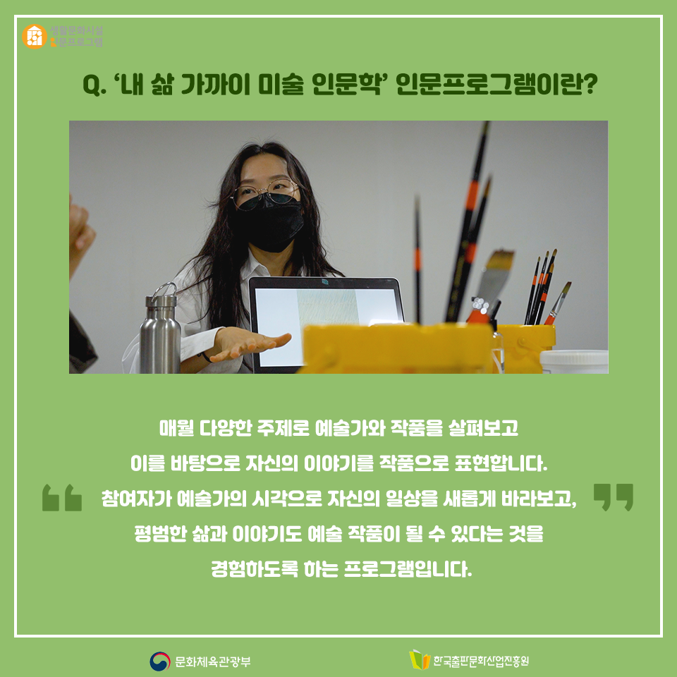 Q. 내 삶 가까이 미술 인문학 인문프로그램이란? 매월 다양한 주제로 예술가와 작품을 살펴보고 이를 바탕으로 자신의 이야기를 작품으로 표현합니다. 참여자가 예술가의 시각으로 자신의 일상을 새롭게 바라보고, 평범한 삶과 이야기도 예술 작품이 될 수 있다는 것을 경험하도록 하는 프로그램입니다.