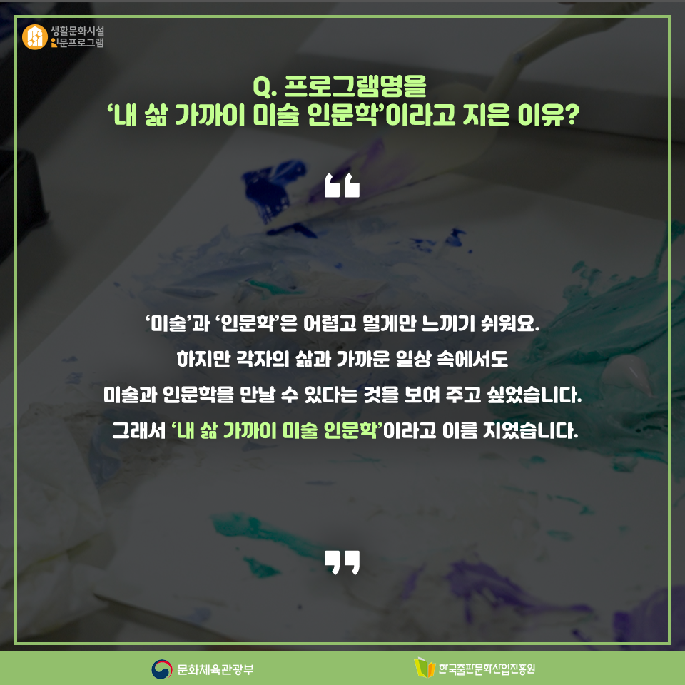 Q. 프로그램명을 내 삶 가까이 미술 인문학이라고 지은 이유? 미술과 인문학은 어렵고 멀게만 느끼기 쉬워요. 하지만 각자의 삶과 가까운 이상 속에서도 미술과 인문학을 만날 수 있다는 것을 보여 주고 싶었습니다. 그래서 내 삶 가까이 미술 인문학이라고 이름 지었습니다.