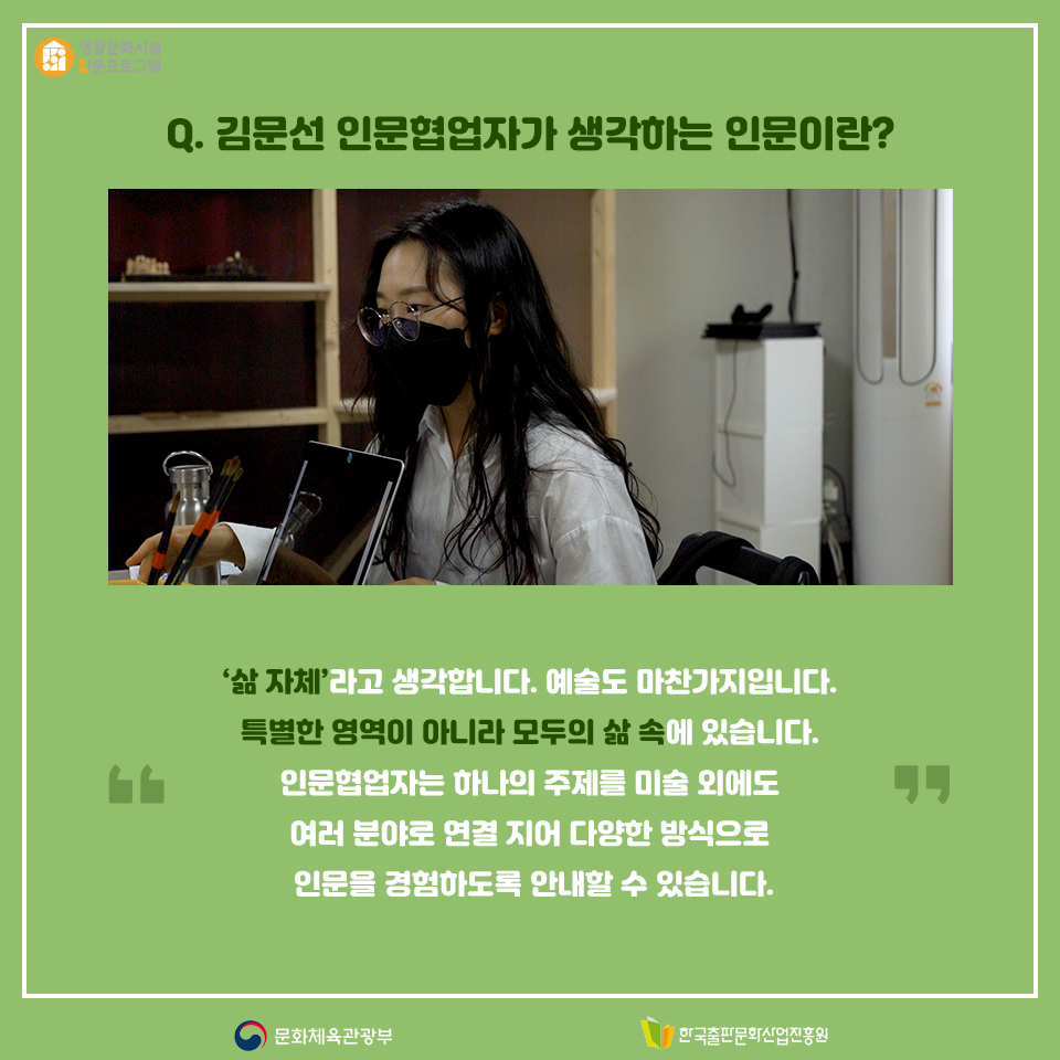 Q. 김문선 인문협업자가 생각하는 인문이란? 삶 자체라고 생각합니다. 예술도 마찬가지입니다. 특별한 영역이 아니라 모두의 삶 속에 있습니다. 인문협업자는 하나의 주제를 미술 외에도 여러 분야로 연결 지어 다양한 방식으로 인문을 경험하도록 안내할 수 있습니다.