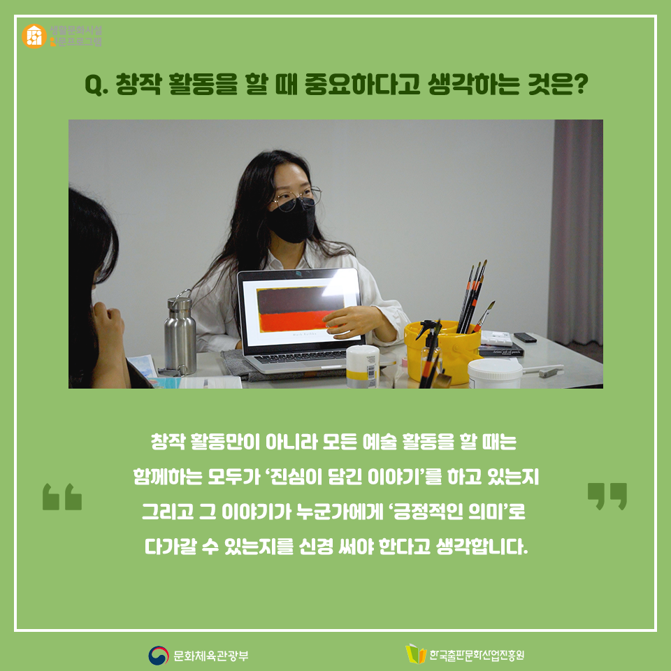 Q. 창작 활동을 할 때 중요하다고 생각하는 것은? 창작 활동만이 아니라 모든 예술 활동을 할 때는 함께하는 모두가 진심이 담긴 이야기를 하고 있는지 그리고 그 이야기가 누군가에게 긍정적인 의미로 다가갈 수 있는지를 신경 써야 한다고 생각합니다.