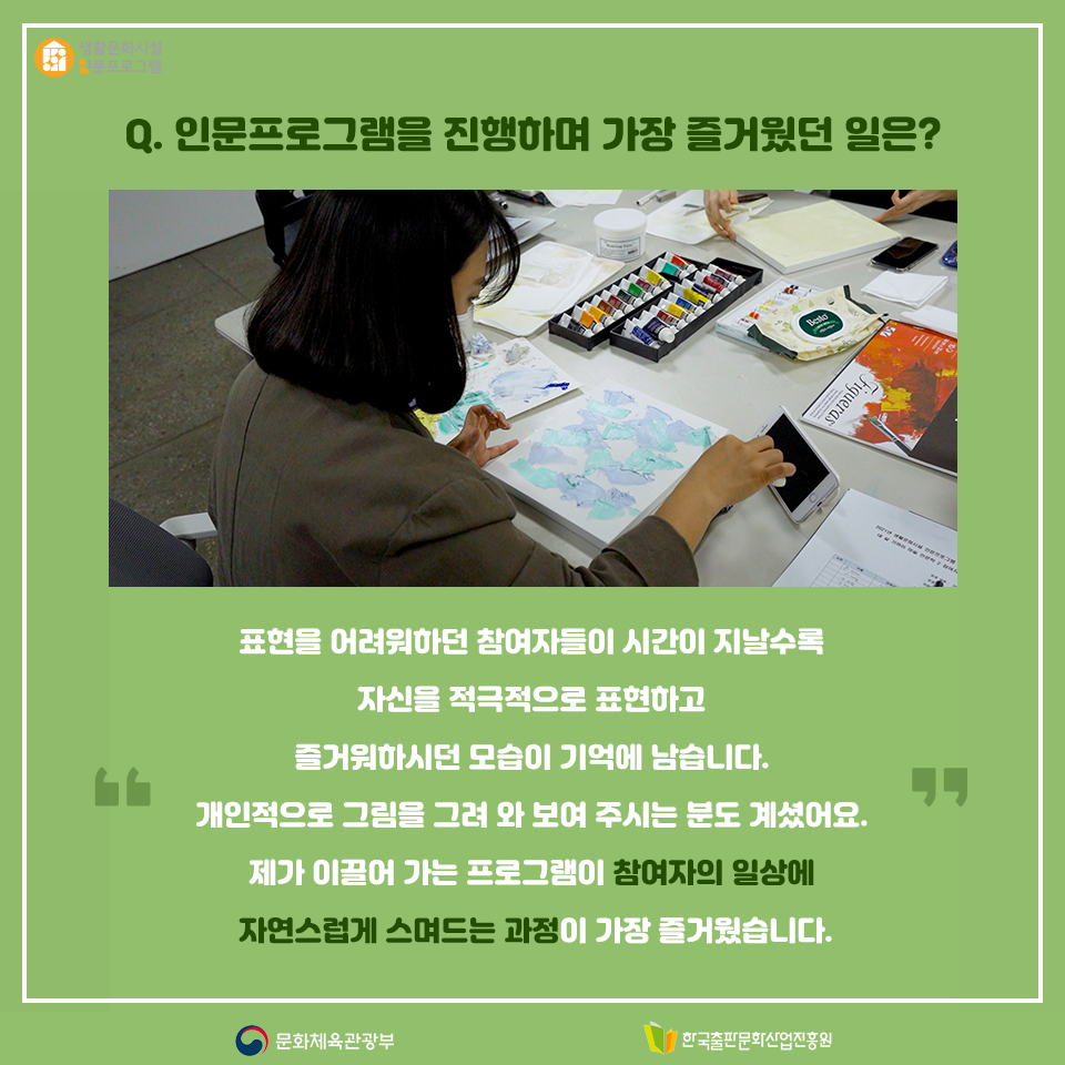 Q.인문프로그램을 진행하면서 가장 즐거웠던 일은? 표현을 어려워하던 참여자들이 시간이 지날수록 자신을 적극적으로 표현하고 즐거워하시던 모습이 기억에 남습니다. 개인적으로 그림을 그려 와 보여 주시는 분도 계셨어요. 제가 이끌어 가는 프로그램이 참여자 일상에 자연스럽게 스며드는 과정이 가장 즐거웠습니다.