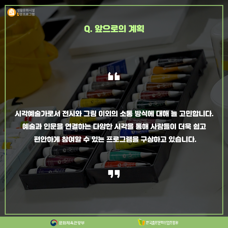 Q.앞으로의 계획 시각예술가로서 전시와 그림 이외에 소통 방식에 대해 늘 고민합니다. 예술과 인문을 연결하는 다양한 시각을 통해 사람들이 더욱 쉽고 편안하게 참여할 수 있는 프로그램을 구상하고 있습니다.