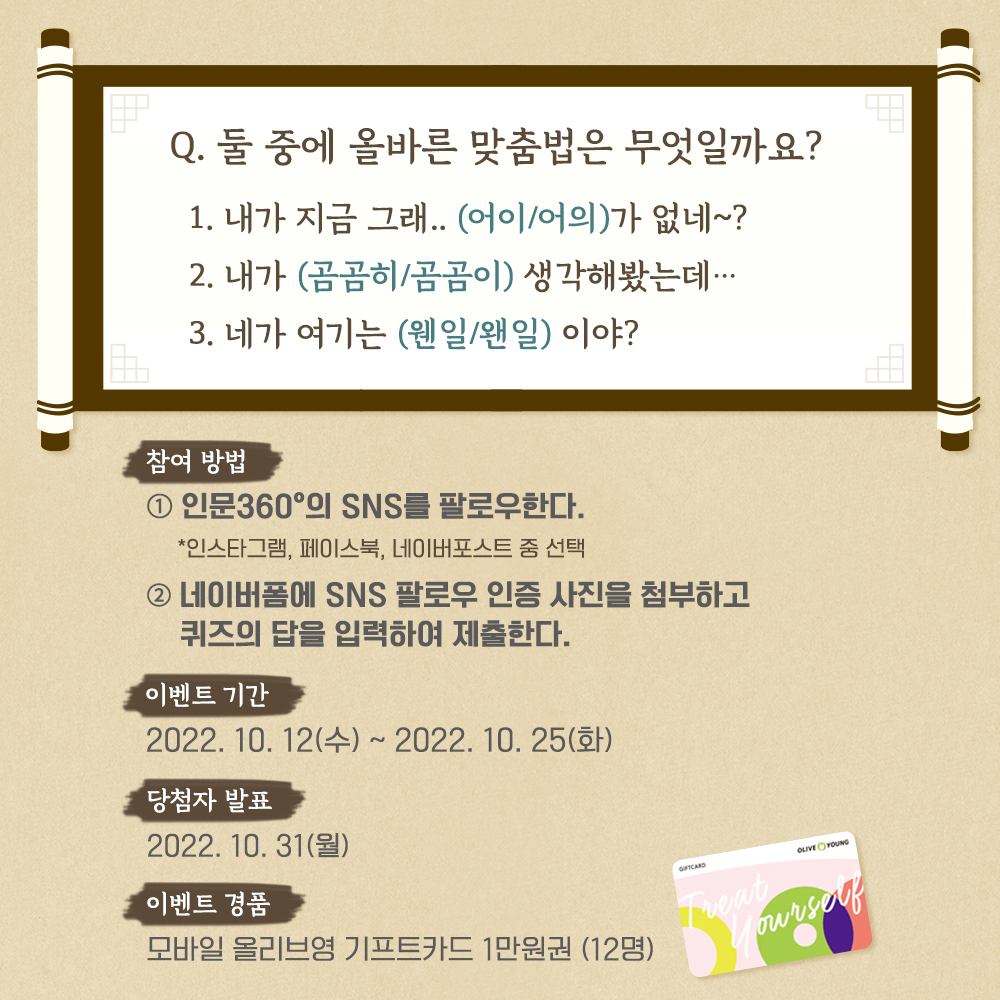 둘 중에 올바른 맞춤법은 무엇일까요? 1. 내가 지금 그래..(어이/어의)가 없네~? 2. 내가 (곰곰히/곰곰이) 생각해봤는데... 3. 네가 여기는 (웬일/왠일)이야?/참여방법: 1. 인문3.60의 SNS를 팔로우한다,. 2. 네이버폼에 SNS 팔로우 인증 사진을 첨부하고 퀴즈의 답을 입력하여 제출한다./ 이벤트 기간: 2022.10.12(수)~2022.10.25(화)/ 당첨자 발표: 2022.10.31(월) / 이벤트 경품: 모바일 올리브영 기프트카드 1만원권(12명)