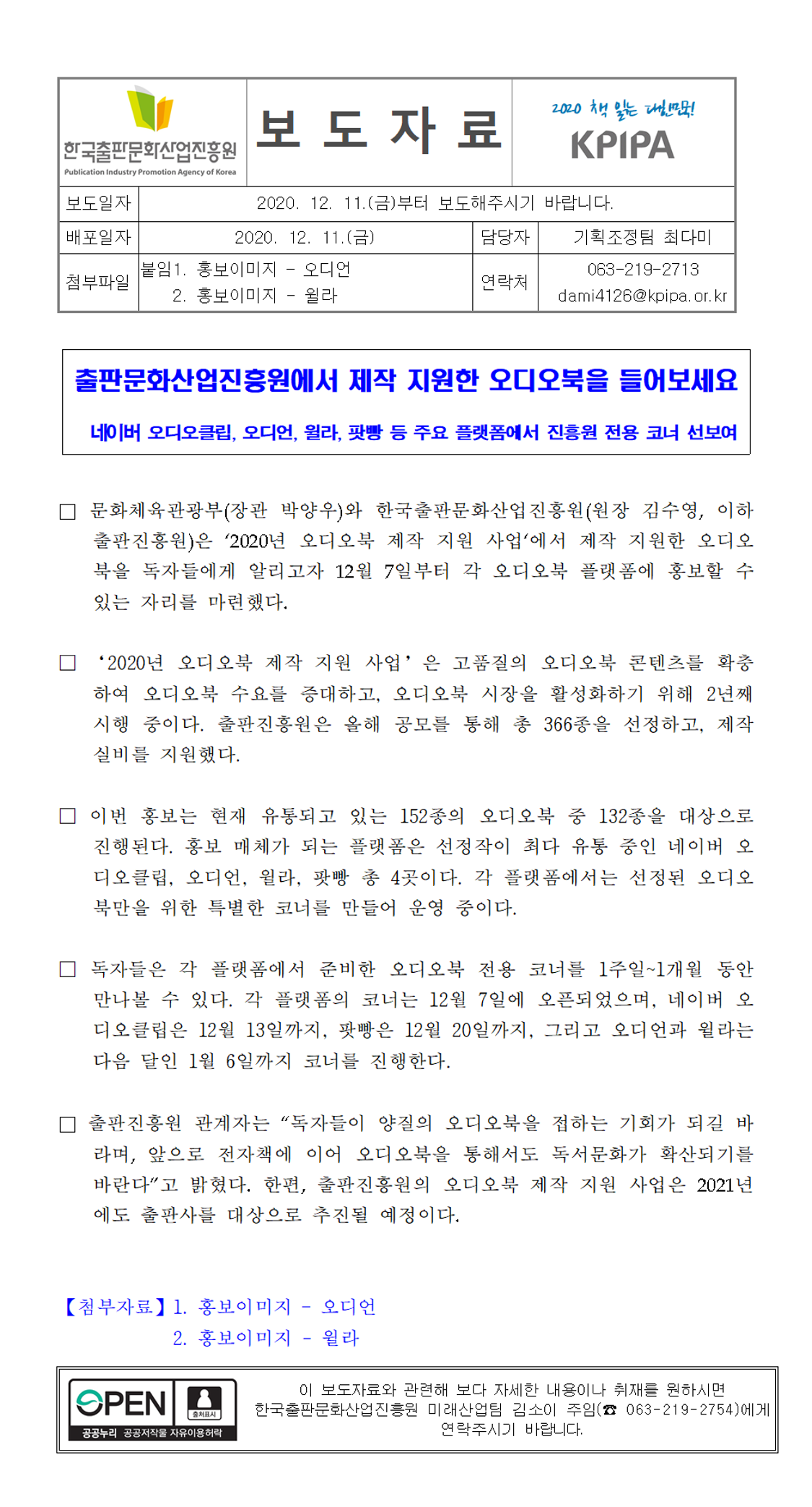출판문화산업진흥원에서 제작 지원한 오디오북을 들어보세요. 네이버 오디오 클립, 오디언, 윌라, 팟빵 등 주요 플랫폼에서 진흥원 전용 코너 선보여. 문화체육관광부(장관 박양우)와 한국출판문화산업진흥원(원장 김수영, 이하 출판진흥원)은 ‘2020년 오디오북 제작 지원 사업‘에서 제작 지원한 오디오북을 독자들에게 알리고자 12월 7일부터 각 오디오북 플랫폼에 홍보할 수 있는 자리를 마련했다.‘2020년 오디오북 제작 지원 사업’은 고품질의 오디오북 콘텐츠를 확충하여 오디오북 수요를 증대하고, 오디오북 시장을 활성화하기 위해 2년째 시행 중이다. 출판진흥원은 올해 공모를 통해 총 366종을 선정하고, 제작 실비를 지원했다. 이번 홍보는 현재 유통되고 있는 152종의 오디오북 중 132종을 대상으로 진행된다. 홍보 매체가 되는 플랫폼은 선정작이 최다 유통 중인 네이버 오디오클립, 오디언, 윌라, 팟빵 총 4곳이다. 각 플랫폼에서는 선정된 오디오북만을 위한 특별한 코너를 만들어 운영 중이다. 독자들은 각 플랫폼에서 준비한 오디오북 전용 코너를 1주일~1개월 동안 만나볼 수 있다. 각 플랫폼의 코너는 12월 7일에 오픈되었으며, 네이버 오디오클립은 12월 13일까지, 팟빵은 12월 20일까지, 그리고 오디언과 윌라는 다음 달인 1월 6일까지 코너를 진행한다. 출판진흥원 관계자는 “독자들이 양질의 오디오북을 접하는 기회가 되길 바라며, 앞으로 전자책에 이어 오디오북을 통해서도 독서문화가 확산되기를 바란다”고 밝혔다. 한편, 출판진흥원의 오디오북 제작 지원 사업은 2021년에도 출판사를 대상으로 추진될 예정이다. 첨부자료1. 홍보이미지 - 오디언 2. 홍보이미지 윌라. 이 보도자료와 관련해 보다 자세한 내용이나 취재를 원하시면 한국출판문화산업진흥원 미래산업팀 김소이 주임(063-219-2754)에게 연락주시기 바랍니다.