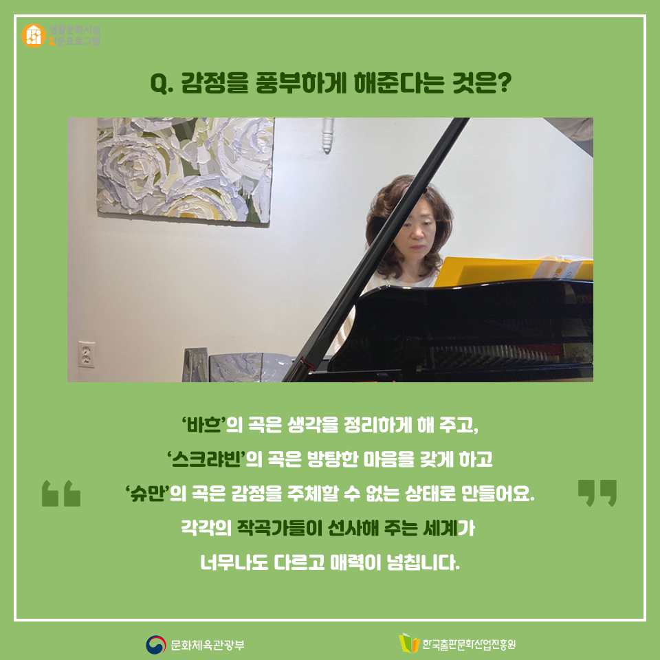 Q. 감정을 풍부하게 해준다는 것은? 바흐의 곡은 생각을 정리하게 해 주고, 스크랴빈의 곡은 방탕한 마음을 갖게 하고 슈만의 곡은 감정을 주체할 수 없는 상태로 만들어요. 각각의 작곡가들이 선사해 주는 세계가 너무나도 다르고 매력이 넘칩니다.
