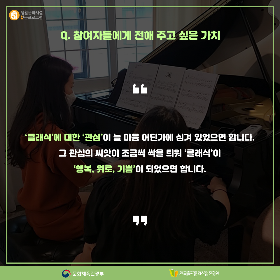 Q. 참여자들에게 전해 주고 싶은 가치 클래식에 대한 관심이 늘 마음 어딘가에 심겨 있었으면 합니다. 그 관심의 씨앗이 조금씩 싹을 틔워 클래식이 행복, 위로, 기쁨이 되었으면 합니다.