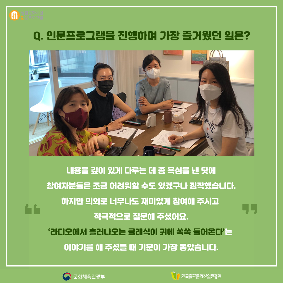 Q. 인문프로그램을 진행하며 가장 즐거웠던 일은? 내용을 깊이 있게 다루는 데 좀 욕심을 낸 탓에 참여자분들은 조금 어려워할 수도 있겠구나 짐작했습니다. 하지만 의외로 너무나도 재미있게 참여해 주시고 적극적으로 질문해 주셨어요. 라디오에서 흘러나오는 클래식이 귀에 쏙쏙 들어온다는 이야기를 해 주셨을 때 기분이 가장 좋았습니다.
