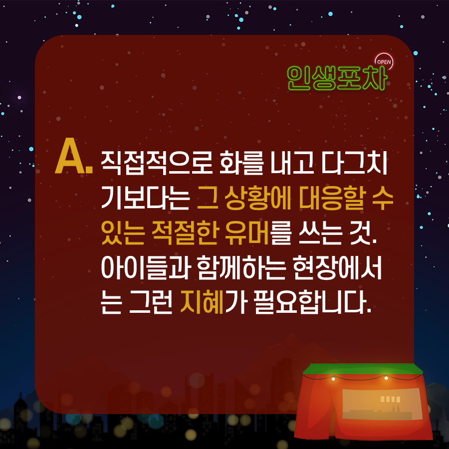 A : 직접적으로 화를 내고  다그치기보다는 그 상황에 대응할 수 있는 적절한 유머를 쓰는 것.  아이들과 함께하는 현장에서는 그런 지혜가 필요합니다.