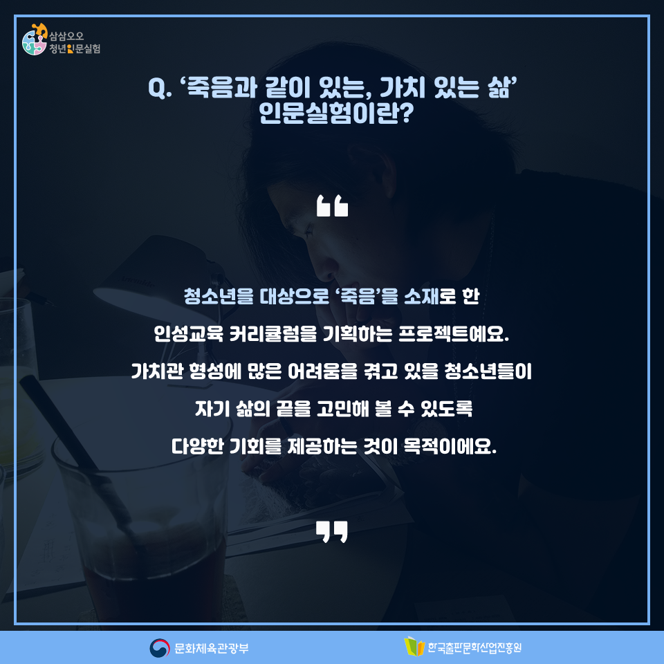 Q. 죽음과 같이 있는, 가치 있는 삶 인문실험이란? 청소년을 대상으로 죽음을 소재로 한 인성교육 커리큘럼을 기획하는 프로젝트예요. 가치관 형성이 많은 어려움을 겪고 있을 청소년들이 자기 삶의 끝을 고민해 볼 수 있도록 다양한 기회를 제공하는 것이 목적이에요.