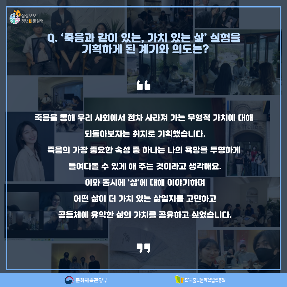 Q. 죽음과 같이 있는, 가치 있는 삶 실험을 기획하게 된 계기와 의도는? 죽음을 통해 우리 사회에서 점차 사라져 가는 무형적 가치에 대해 되돌아보자는 취지로 기획했습니다. 죽음의 가장 중요한 속성 중 하나는 나의 욕망을 투명하게 들여다볼 수 있게 해 주는 것이라고 생각해요. 이와 동시에 삶에 대해 이야기하며 어떤 삶이 더 가치 있는 삶일지를 고민하고 공동체에 유익한 삶의 가치를 공유하고 싶었습니다.
