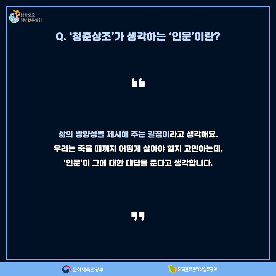Q. 청춘상조가 생각하는 인문이란? 삶의 방향성을 제시해 주는 길잡이라고 생각해요. 우리는 죽을 때까지 어떻게 살아야 할지 고민하는데, 인문이 그에 대한 대답을 준다고 생각합니다.