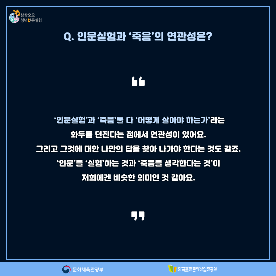 Q. 인문실험과 죽음의 연관성은? 인문실험과 죽음 둘 다 어떻게 살아야 하는가라는 화두를 던진다는 점에서 연관성이 있어요. 그리고 그것에 대한 나만의 답을 찾아 나가야 한다는 것도 같죠. 인문을 실험하는 것과 죽음을 생각한다는 것이 저희에겐 비슷한 의미인 것 같아요.