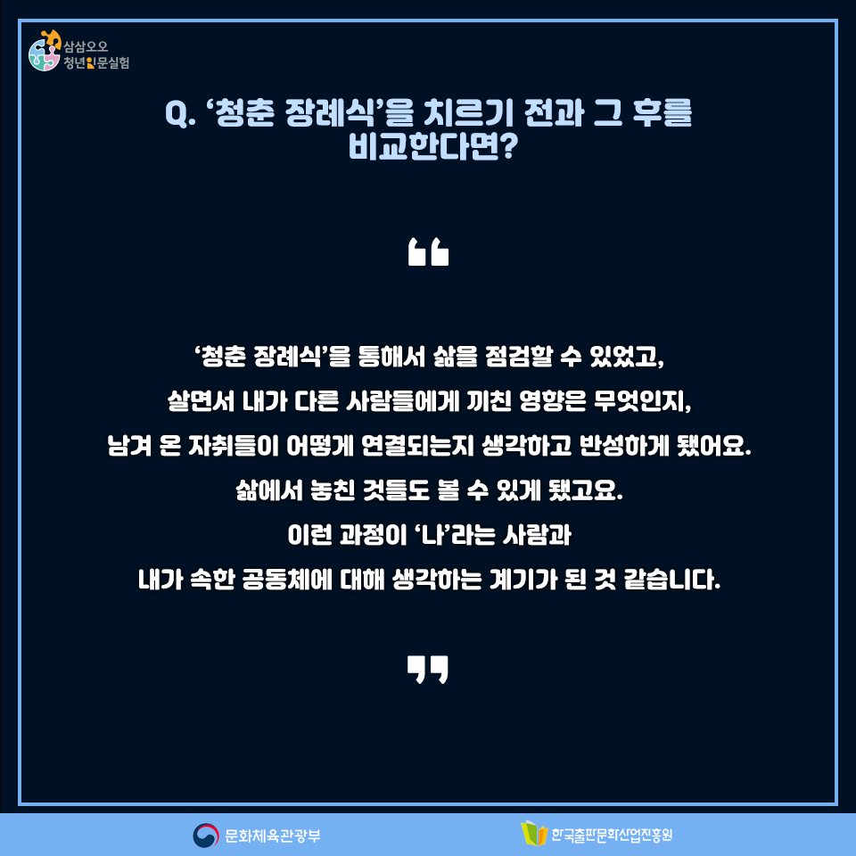 Q. 청춘 장례식을 치르기 전과 그 후를 비교한다면? 청춘 장례식을 통해서 삶을 점검할 수 있었고, 살면서 내가 다른 사람들에게 끼친 영향은 무엇인지, 남겨 온 자취들이 어떻게 연결되는지 생각하고 반성하게 됐어요. 삶에서 놓친 것들도 볼 수 있게 됐고요. 이런 과정이 나라는 사람과 내가 속한 공동체에 대해 생각하는 계기가 된 것 같습니다.